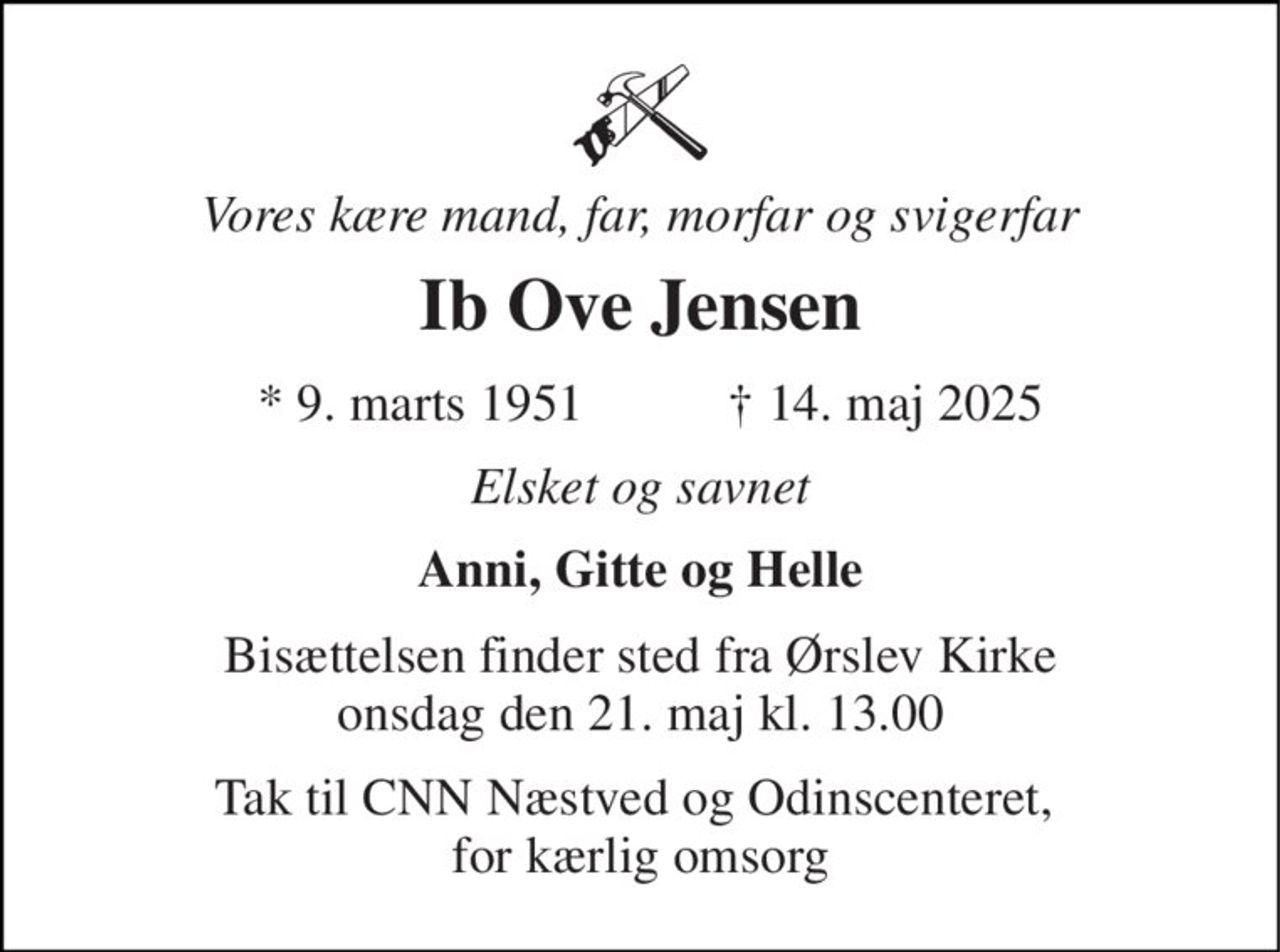 Vores kære mand, far, morfar og svigerfar 
Ib Ove Jensen 
*​ 9. marts 1951 
✝​ 14. maj 2025​ 
Elsket og savnet 
Anni, Gitte og Helle 
Bisættelsen​ finder sted fra Ørslev Kirke​ onsdag den 21. maj​ kl. 13.00 
Tak til CNN Næstved og Odinscenteret,  for kærlig omsorg