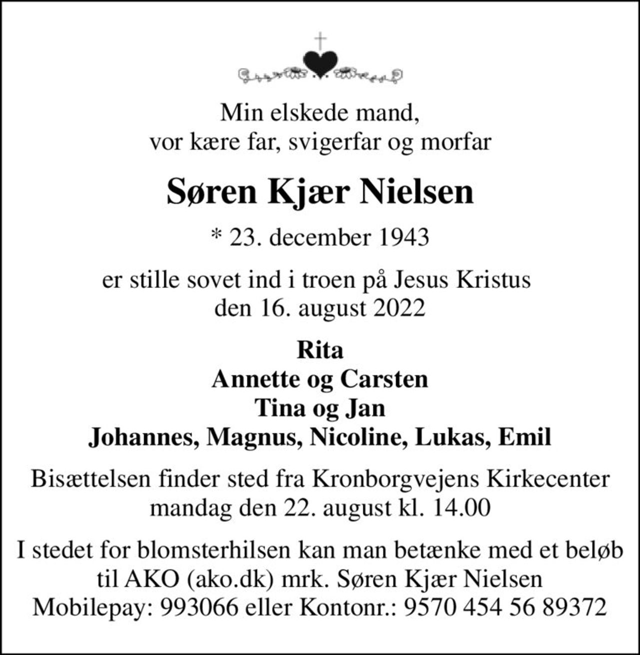 Min elskede mand, vor kære far, svigerfar og morfar
Søren Kjær Nielsen
* 23. december 1943
er stille sovet ind i troen på Jesus Kristus  den 16. august 2022
Rita Annette og Carsten Tina og Jan Johannes, Magnus, Nicoline, Lukas, Emil
Bisættelsen finder sted fra Kronborgvejens Kirkecenter  mandag den 22. august kl. 14.00 
I stedet for blomsterhilsen kan man betænke med et beløb til AKO (ako.dk) mrk. Søren Kjær Nielsen Mobilepay: 993066 eller Kontonr.: 9570 454 56 89372