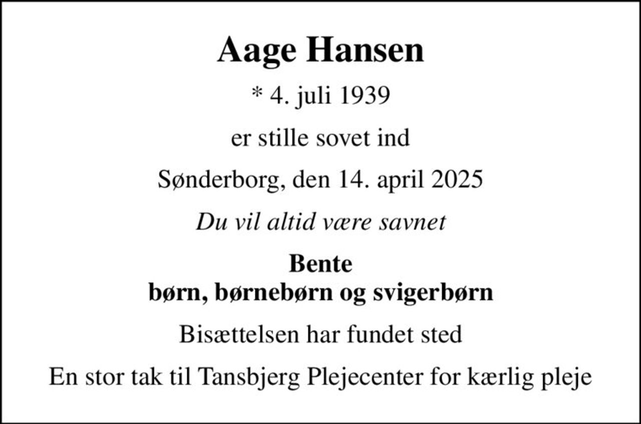 Aage Hansen
* 4. juli 1939
er stille sovet ind
Sønderborg, den 14. april 2025
Du vil altid være savnet
Bente børn, børnebørn og svigerbørn
Bisættelsen har fundet sted
En stor tak til Tansbjerg Plejecenter for kærlig pleje