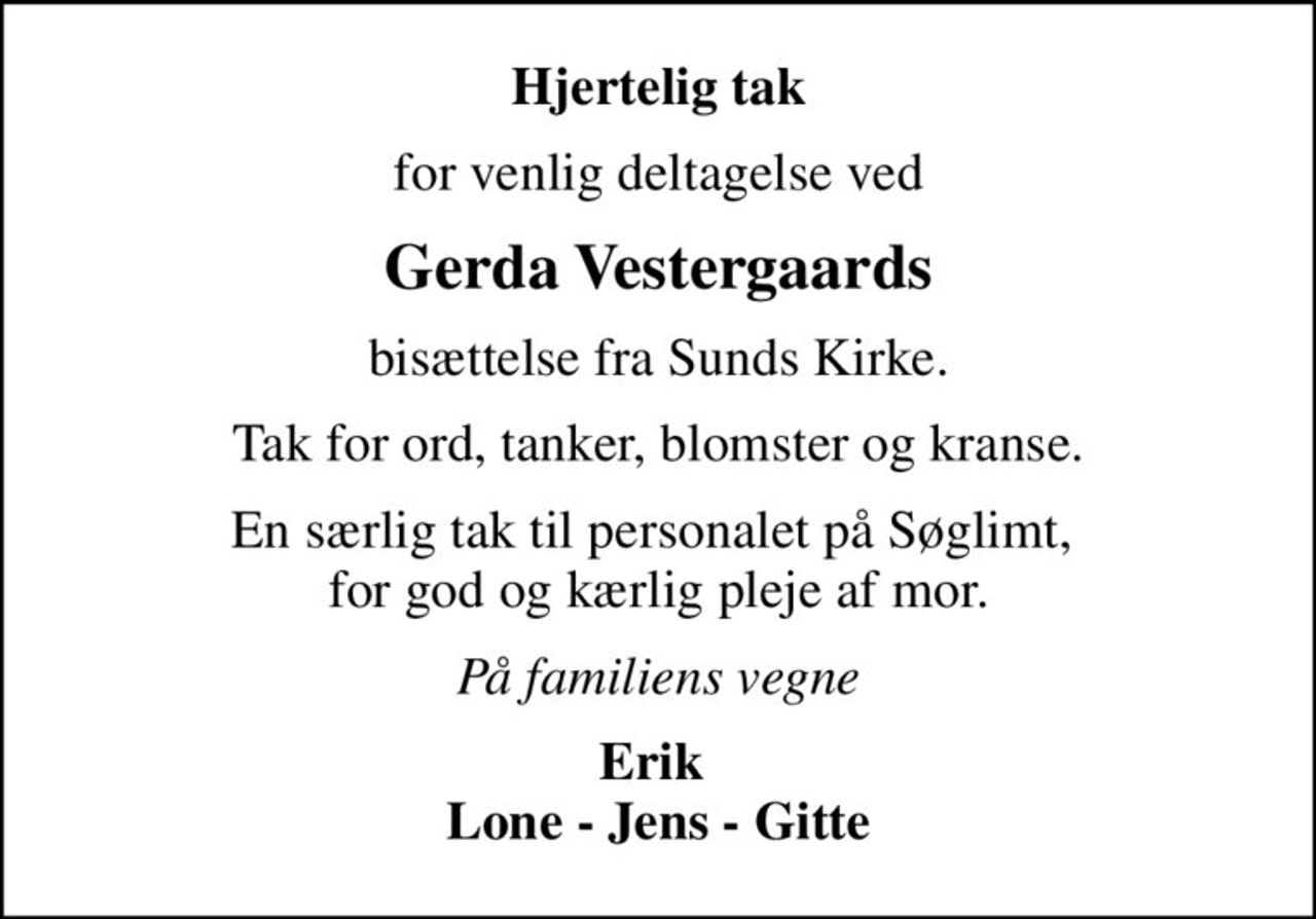 Hjertelig tak
for venlig deltagelse ved
Gerda Vestergaards
bisættelse fra Sunds Kirke.
Tak for ord, tanker, blomster og kranse.
En særlig tak til personalet på Søglimt,  for god og kærlig pleje af mor.
På familiens vegne
Erik  Lone - Jens - Gitte
