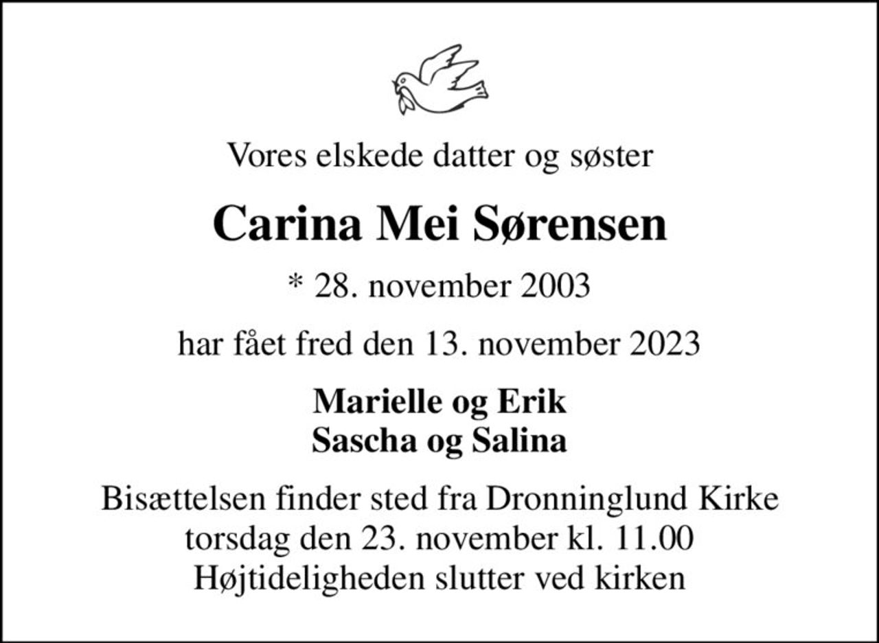 Vores elskede datter og søster
Carina Mei Sørensen
* 28. november 2003
har fået fred den 13. november 2023
Marielle og Erik Sascha og Salina
Bisættelsen finder sted fra Dronninglund Kirke  torsdag den 23. november kl. 11.00  Højtideligheden slutter ved kirken
