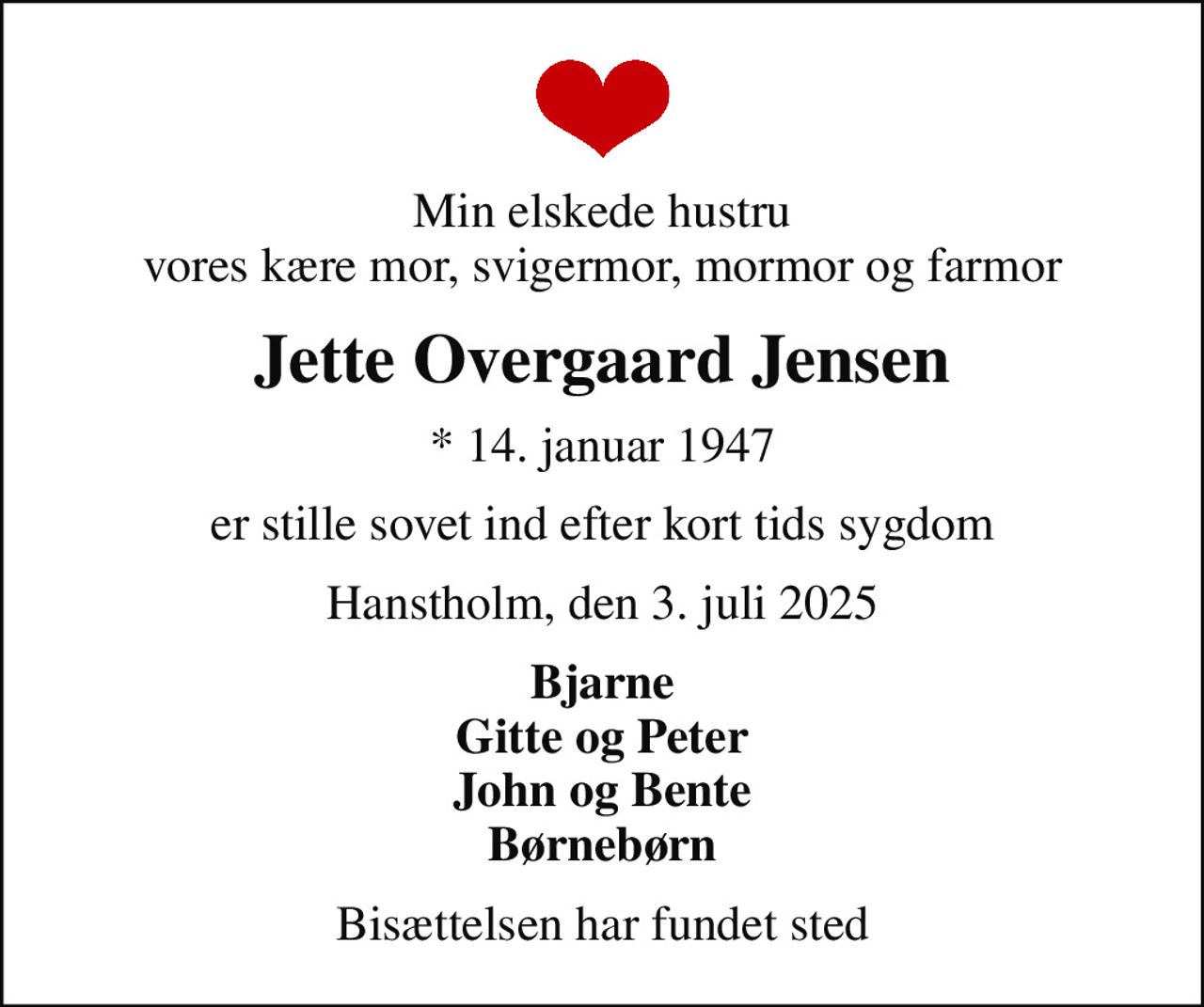 Min elskede hustru vores kære mor, svigermor, mormor og farmor
Jette Overgaard Jensen
* 14. januar 1947
er stille sovet ind efter kort tids sygdom
Hanstholm, den 3. juli 2025
Bjarne Gitte og Peter John og Bente Børnebørn
Bisættelsen har fundet sted