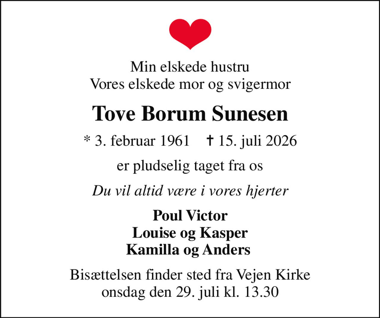 Min elskede hustru Vores elskede mor og svigermor
Tove Borum Sunesen
* 3. februar 1961    ✝ 15. juli 2026
er pludselig taget fra os
Du vil altid være i vores hjerter
Poul Victor Louise og Kasper Kamilla og Anders 
Bisættelsen finder sted fra Vejen Kirke  onsdag den 29. juli kl. 13.30