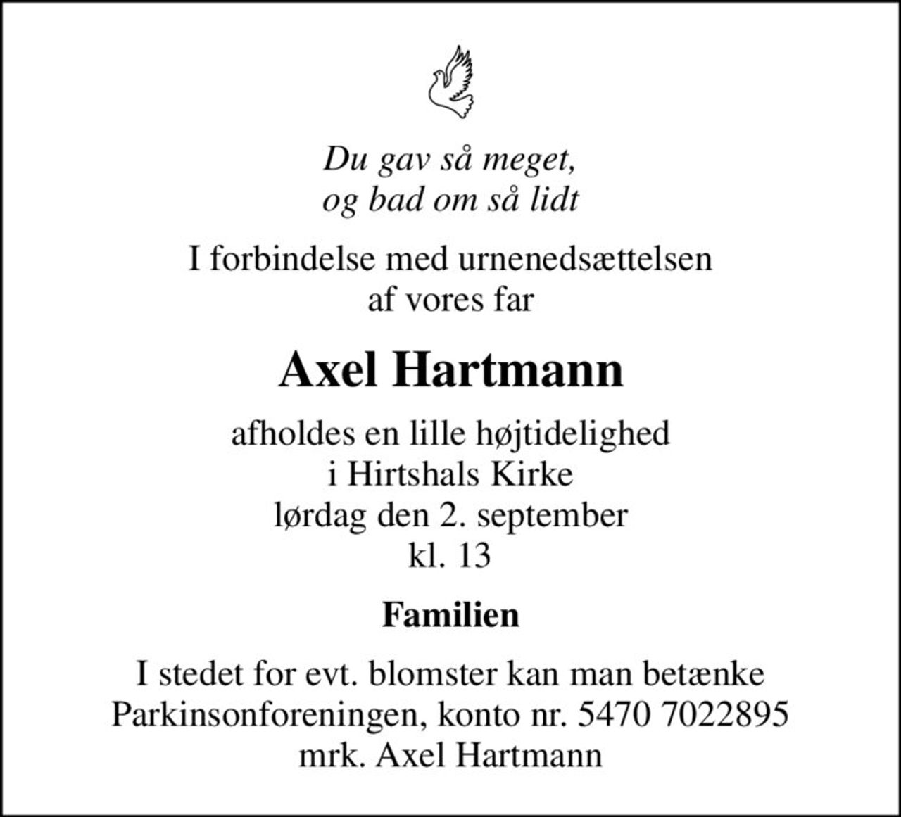 Du gav så meget, og bad om så lidt
I forbindelse med urnenedsættelsen af vores far
Axel Hartmann
afholdes en lille højtidelighed i Hirtshals Kirke lørdag den 2. september kl. 13
Familien
I stedet for evt. blomster kan man betænke
					Parkinsonforeningen kontonr.54707022895mrk. Axel
					Hartmann