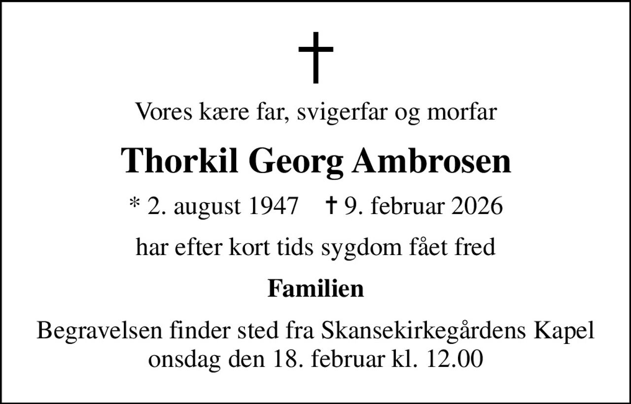 Vores kære far, svigerfar og morfar
Thorkil Georg Ambrosen
* 2. august 1947    ✝ 9. februar 2026
har efter kort tids sygdom fået fred
Familien
Begravelsen finder sted fra Skansekirkegårdens Kapel  onsdag den 18. februar kl. 12.00