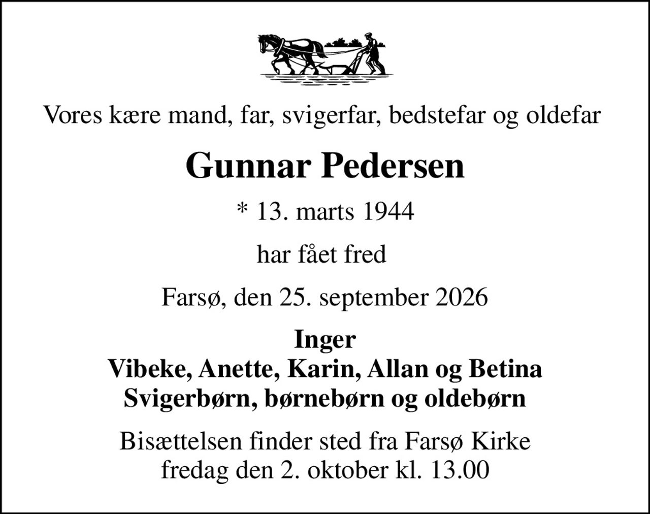 Vores kære mand, far, svigerfar, bedstefar og oldefar 
Gunnar Pedersen
* 13. marts 1944
har fået fred 
Farsø, den 25. september 2026
Inger Vibeke, Anette, Karin, Allan og Betina Svigerbørn, børnebørn og oldebørn
Bisættelsen finder sted fra Farsø Kirke  fredag den 2. oktober kl. 13.00