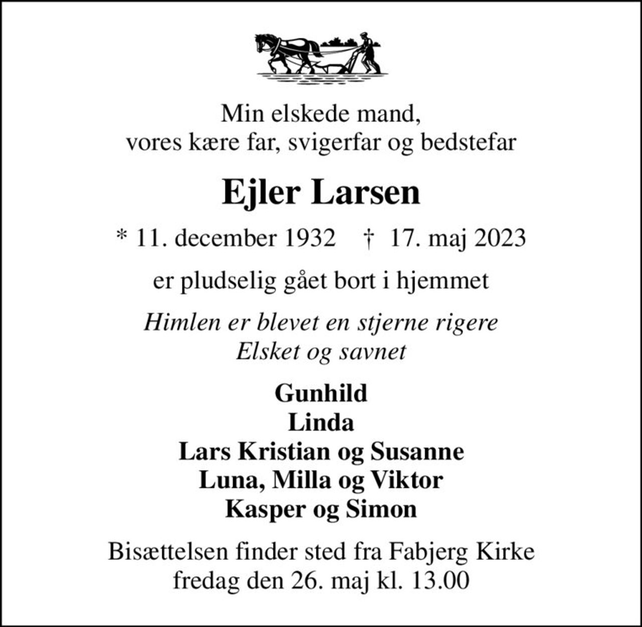 Min elskede mand, vores kære far, svigerfar og bedstefar
Ejler Larsen
* 11. december 1932    ✝ 17. maj 2023
er pludselig gået bort i hjemmet
Himlen er blevet en stjerne rigere Elsket og savnet
Gunhild Linda Lars Kristian og Susanne Luna, Milla og Viktor Kasper og Simon
Bisættelsen finder sted fra Fabjerg Kirke  fredag den 26. maj kl. 13.00