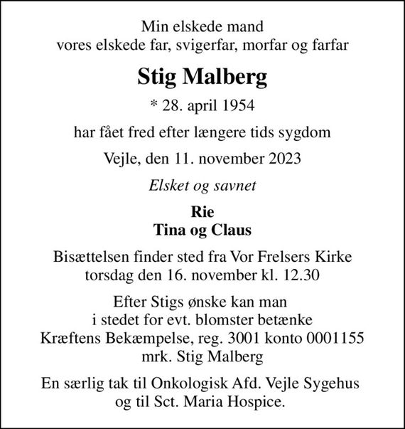 Min elskede mand vores elskede far, svigerfar, morfar og farfar
Stig Malberg
* 28. april 1954
har fået fred efter længere tids sygdom
Vejle, den 11. november 2023
Elsket og savnet
Rie Tina og Claus
Bisættelsen finder sted fra Vor Frelsers Kirke  torsdag den 16. november kl. 12.30 
Efter Stigs ønske kan man  i stedet for evt. blomster betænke Kræftens Bekæmpelse, reg. 3001 konto 0001155 mrk. Stig Malberg
I stedet for evt. blomster kan man betænke
					Kræftens Bekæmpelse reg.3001konto0001155mrk. Stig
					Malberg
En særlig tak til Onkologisk Afd. Vejle Sygehus  og til Sct. Maria Hospice.