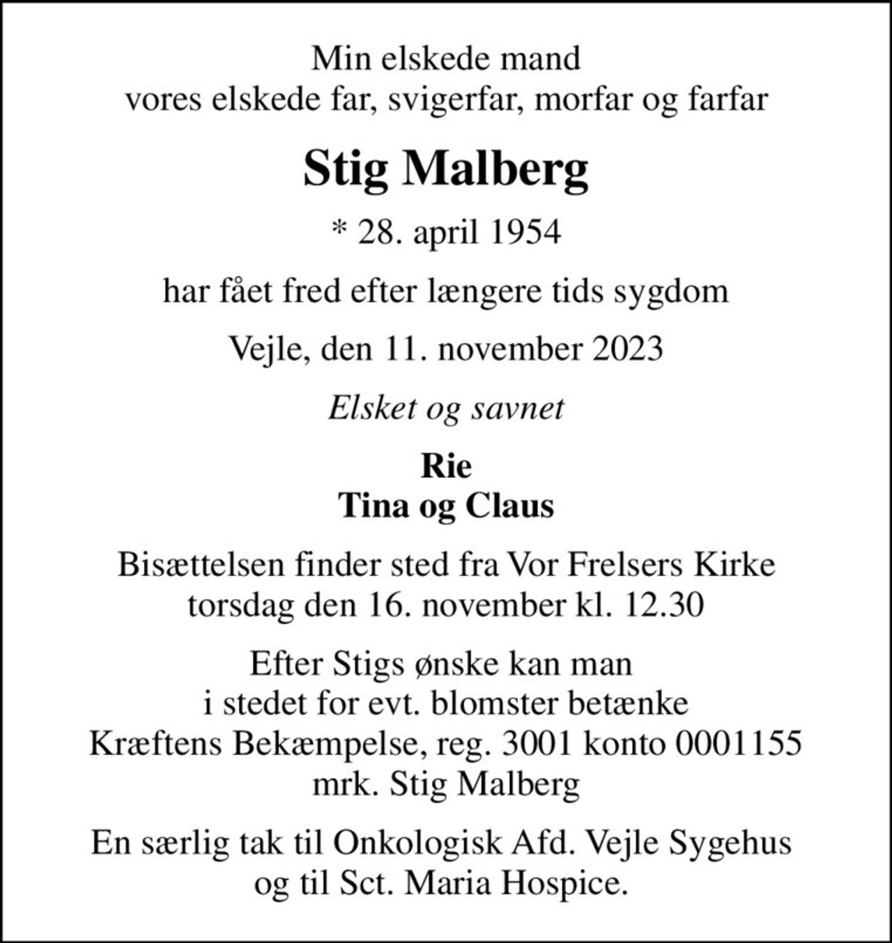 Min elskede mand vores elskede far, svigerfar, morfar og farfar
Stig Malberg
* 28. april 1954
har fået fred efter længere tids sygdom
Vejle, den 11. november 2023
Elsket og savnet
Rie Tina og Claus
Bisættelsen finder sted fra Vor Frelsers Kirke  torsdag den 16. november kl. 12.30 
Efter Stigs ønske kan man  i stedet for evt. blomster betænke Kræftens Bekæmpelse, reg. 3001 konto 0001155 mrk. Stig Malberg
I stedet for evt. blomster kan man betænke
					Kræftens Bekæmpelse reg.3001konto0001155mrk. Stig
					Malberg
En særlig tak til Onkologisk Afd. Vejle Sygehus  og til Sct. Maria Hospice.