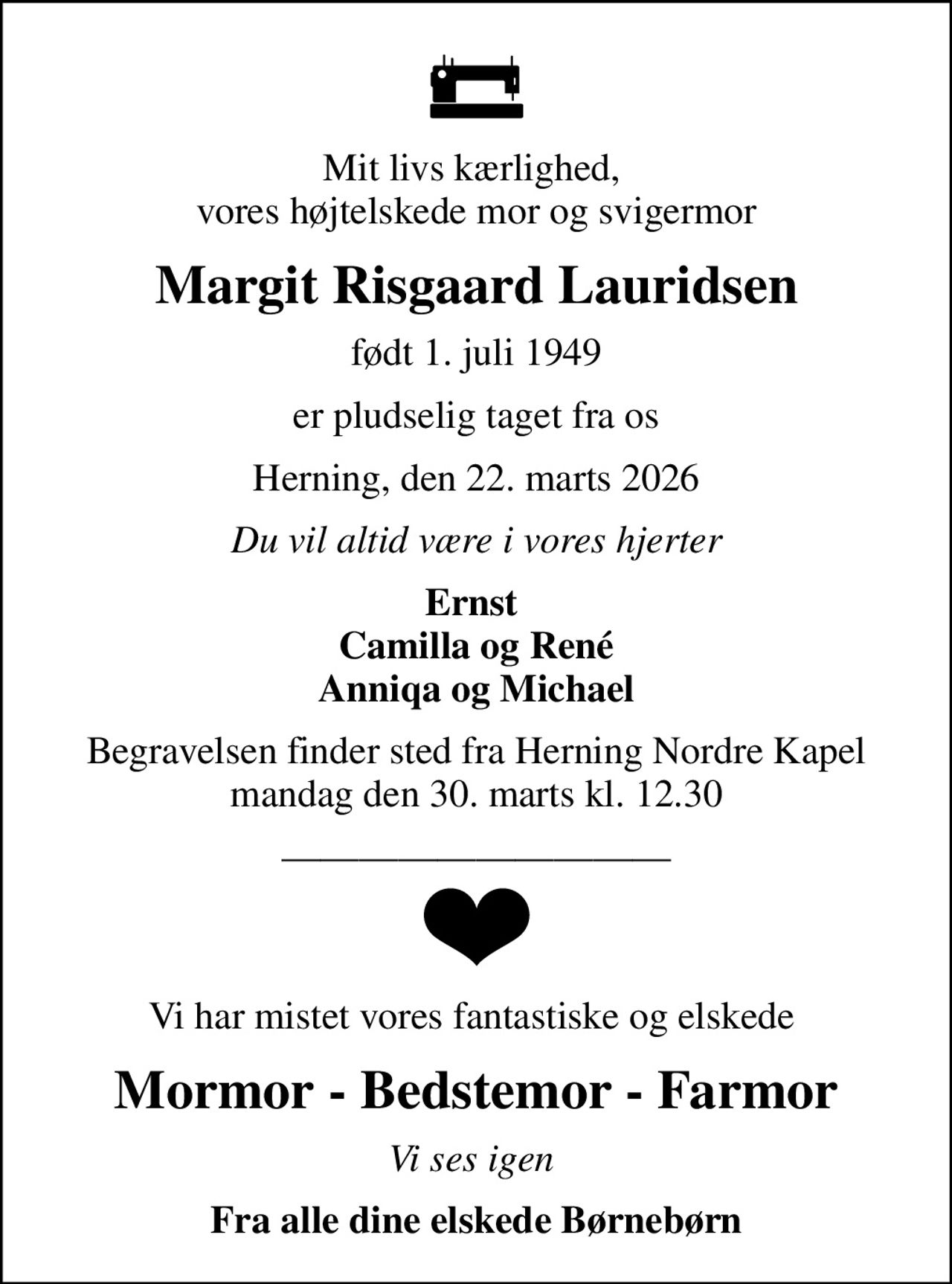 Mit livs kærlighed,  vores højtelskede mor og svigermor
Margit Risgaard Lauridsen
født 1. juli 1949
er pludselig taget fra os
Herning, den 22. marts 2026
Du vil altid være i vores hjerter
Ernst  Camilla og René Anniqa og Michael
Begravelsen finder sted fra Herning Nordre Kapel  mandag den 30. marts kl. 12.30 
Vi har mistet vores fantastiske og elskede 
Mormor - Bedstemor - Farmor
Vi ses igen 
Fra alle dine elskede Børnebørn