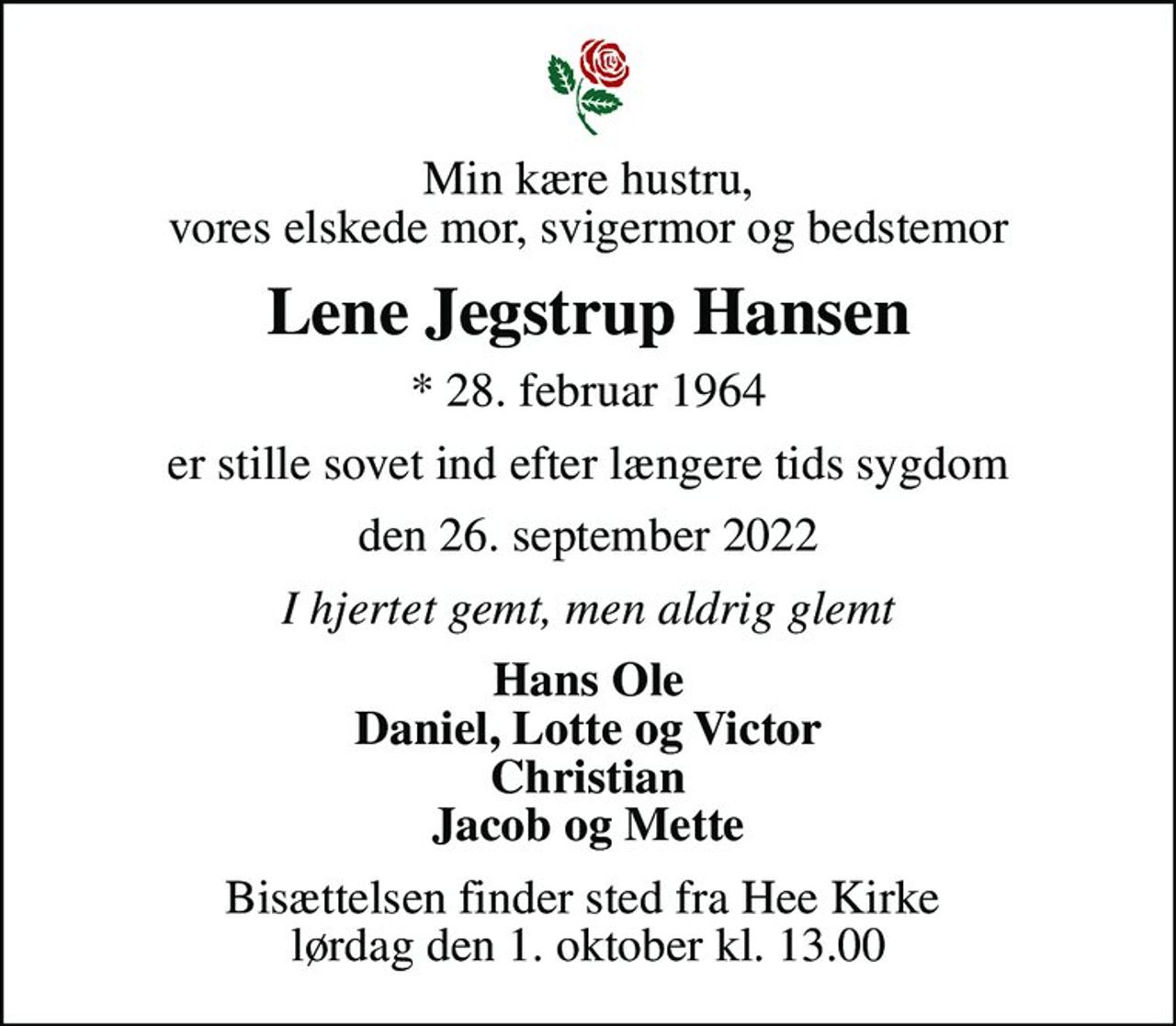 Min kære hustru, vores elskede mor, svigermor og bedstemor
Lene Jegstrup Hansen
* 28. februar 1964
er stille sovet ind efter længere tids sygdom
den 26. september 2022
I hjertet gemt, men aldrig glemt
Hans Ole Daniel, Lotte og Victor Christian Jacob og Mette
Bisættelsen finder sted fra Hee Kirke  lørdag den 1. oktober kl. 13.00