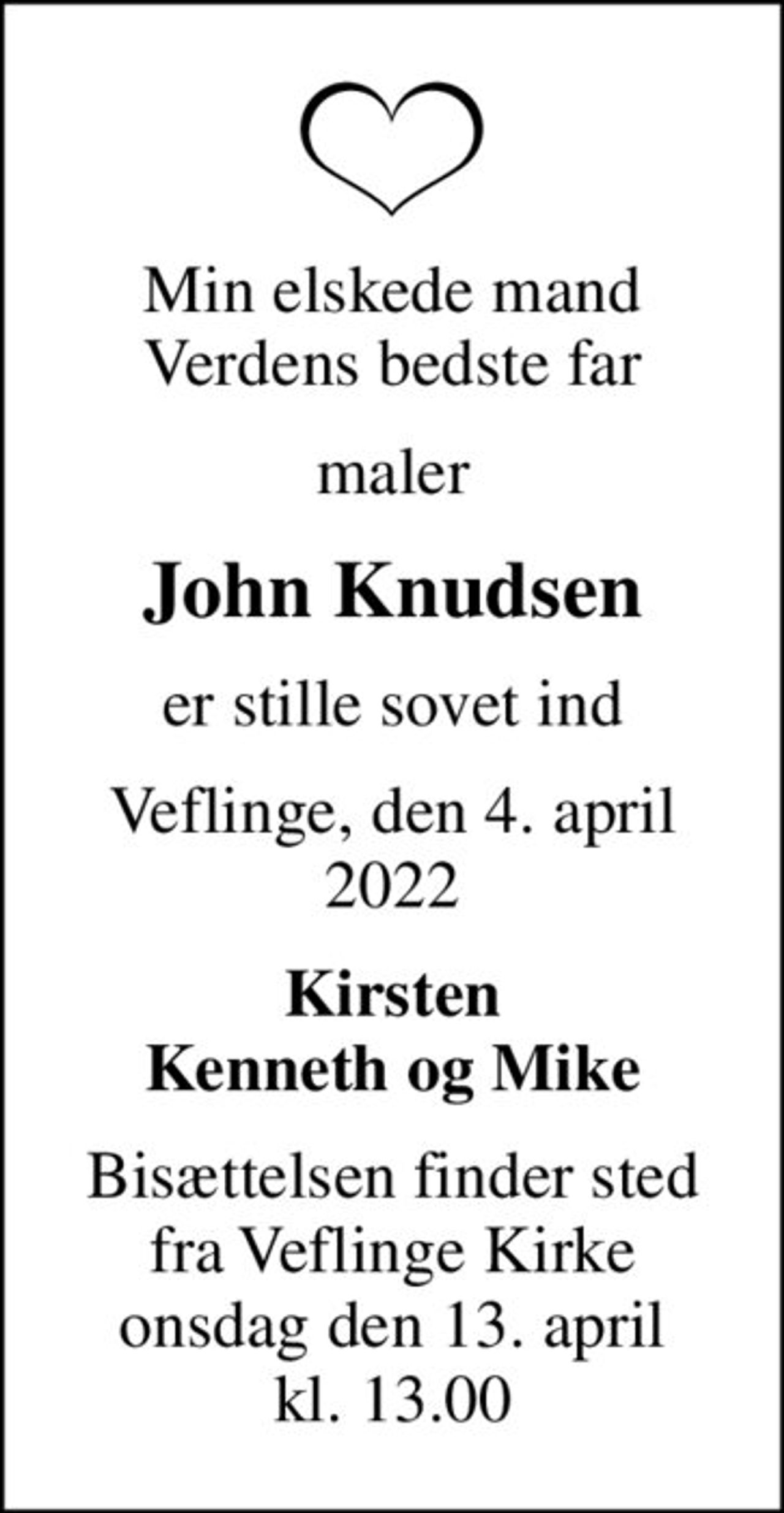 Min elskede mand Verdens bedste far
maler
John Knudsen
er stille sovet ind
Veflinge, den 4. april 2022
Kirsten Kenneth og Mike
Bisættelsen finder sted fra Veflinge Kirke onsdag den 13. april kl. 13.00
