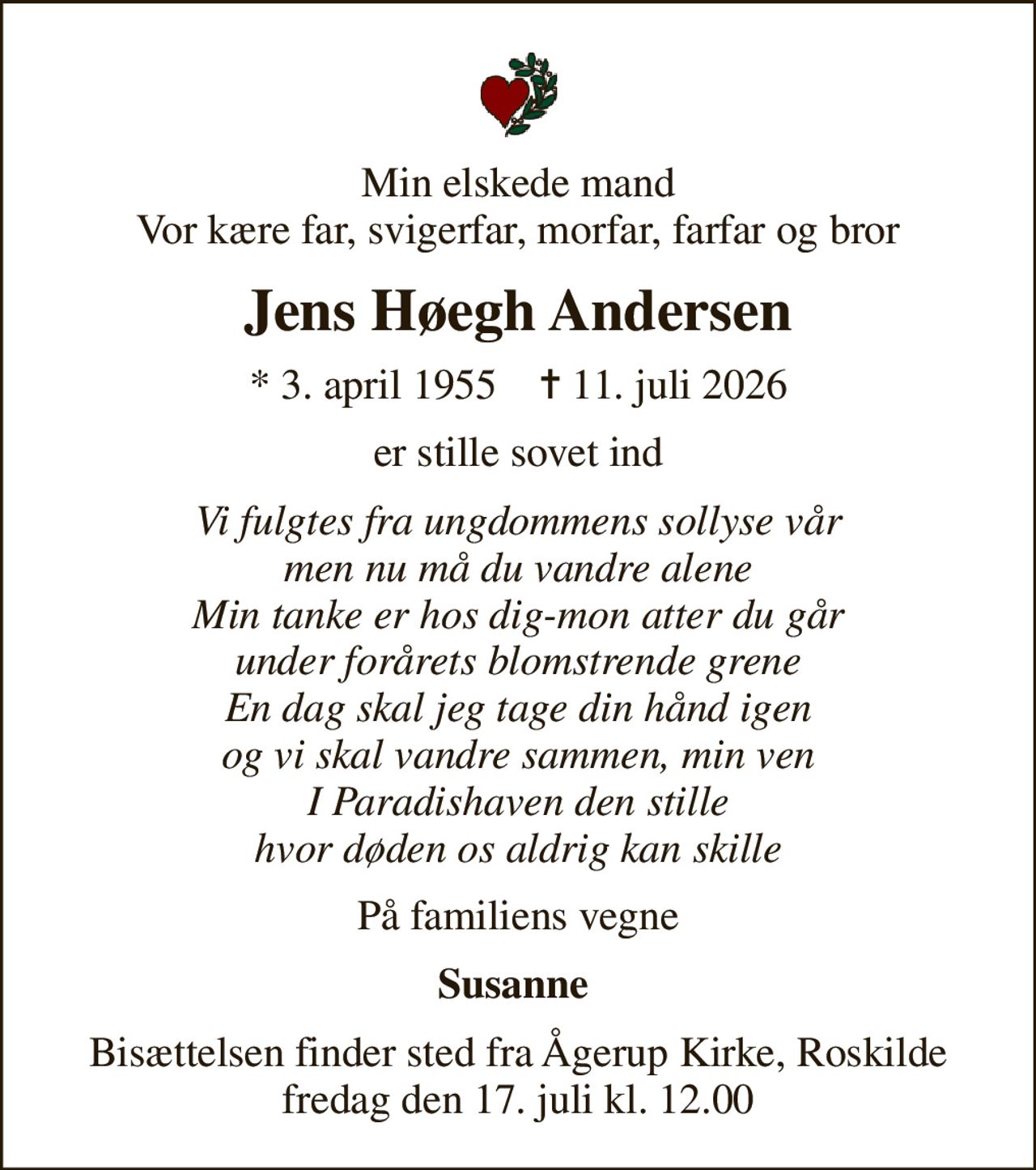 Min elskede mand Vor kære far, svigerfar, morfar, farfar og bror
Jens Høegh Andersen
* 3. april 1955    ✝ 11. juli 2026
er stille sovet ind
Vi fulgtes fra ungdommens sollyse vår men nu må du vandre alene Min tanke er hos dig-mon atter du går under forårets blomstrende grene En dag skal jeg tage din hånd igen og vi skal vandre sammen, min ven I Paradishaven den stille hvor døden os aldrig kan skille
På familiens vegne
Susanne 
Bisættelsen finder sted fra Ågerup Kirke, Roskilde  fredag den 17. juli kl. 12.00