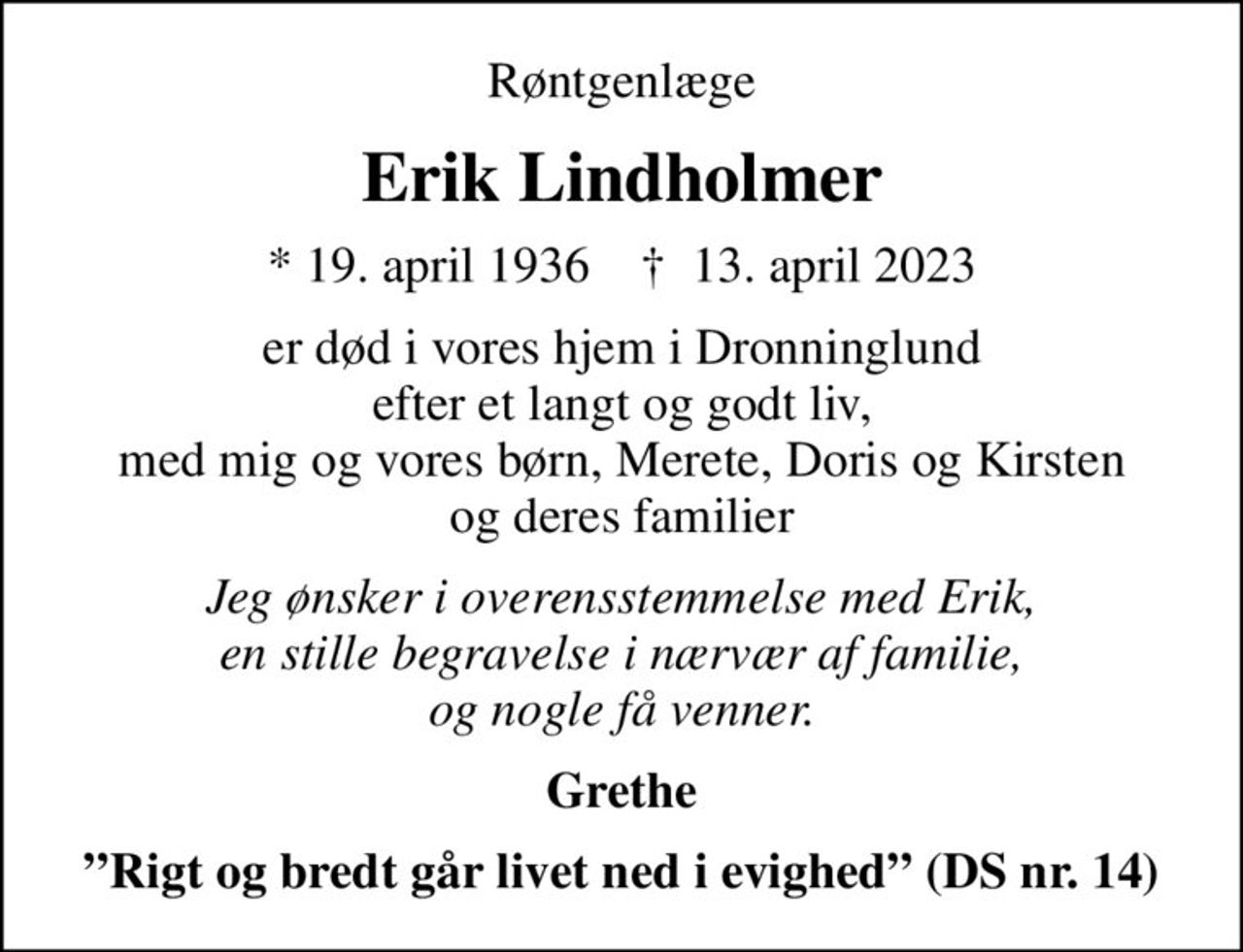 Røntgenlæge
Erik Lindholmer
* 19. april 1936    ✝ 13. april 2023
er død i vores hjem i Dronninglund efter et langt og godt liv, med mig og vores børn, Merete, Doris og Kirsten og deres familier
Jeg ønsker i overensstemmelse med Erik, en stille begravelse i nærvær af familie, og nogle få venner.
Grethe
Rigt og bredt går livet ned i evighed (DS nr. 14)