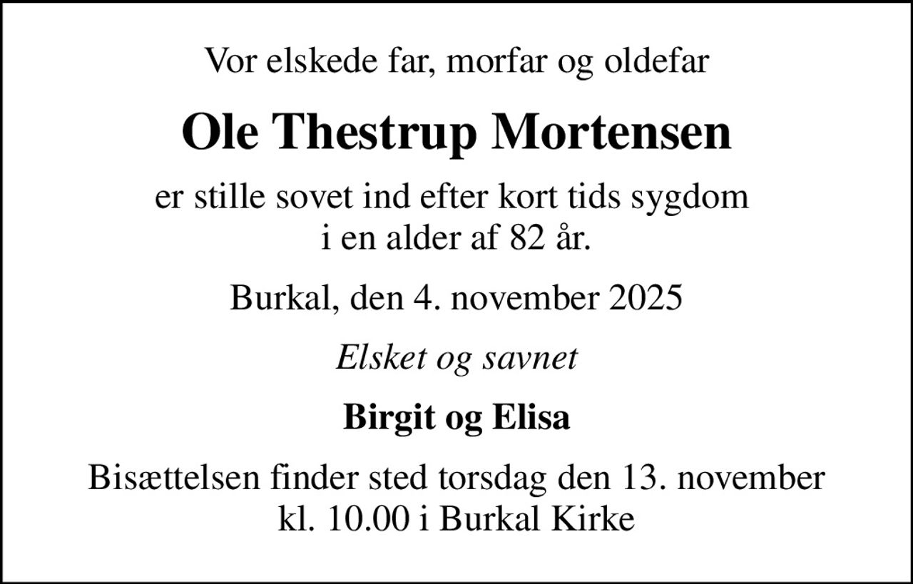 Vor elskede far, morfar og oldefar
Ole Thestrup Mortensen
er stille sovet ind efter kort tids sygdom  i en alder af 82 år.
Burkal, den 4. november 2025
Elsket og savnet
Birgit og Elisa
Bisættelsen finder sted torsdag den 13. november kl. 10.00 i Burkal Kirke