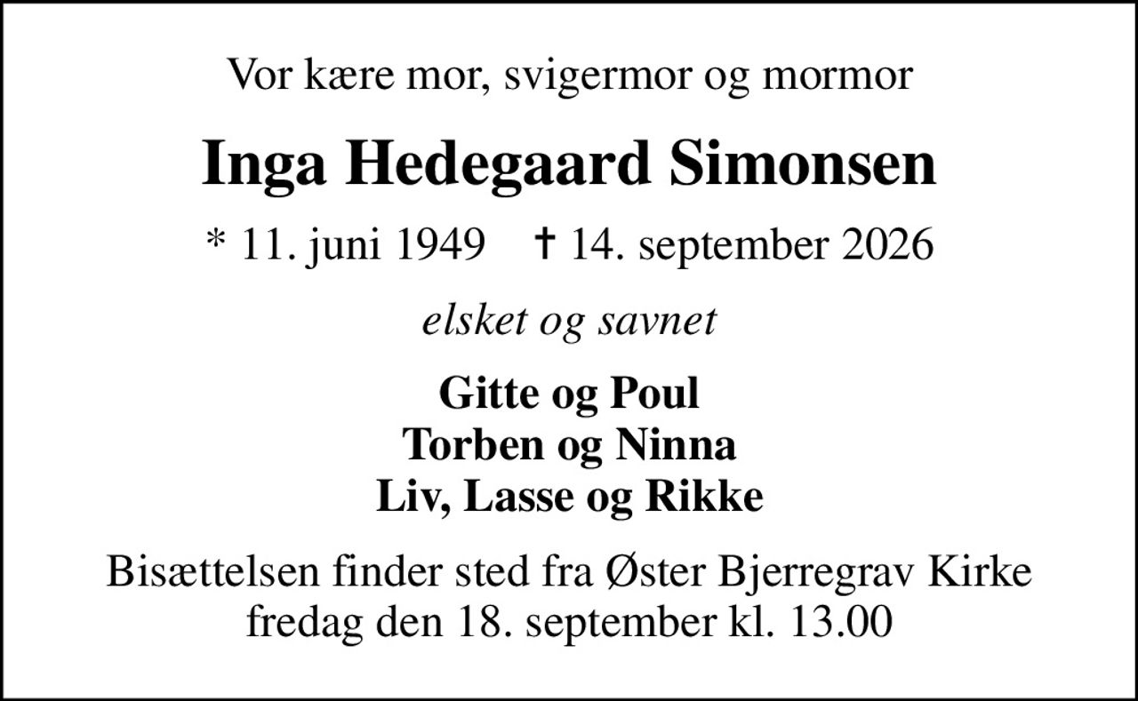Vor kære mor, svigermor og mormor
Inga Hedegaard Simonsen
* 11. juni 1949    ✝ 14. september 2026
elsket og savnet
Gitte og Poul Torben og Ninna Liv, Lasse og Rikke
Bisættelsen finder sted fra Øster Bjerregrav Kirke  fredag den 18. september kl. 13.00