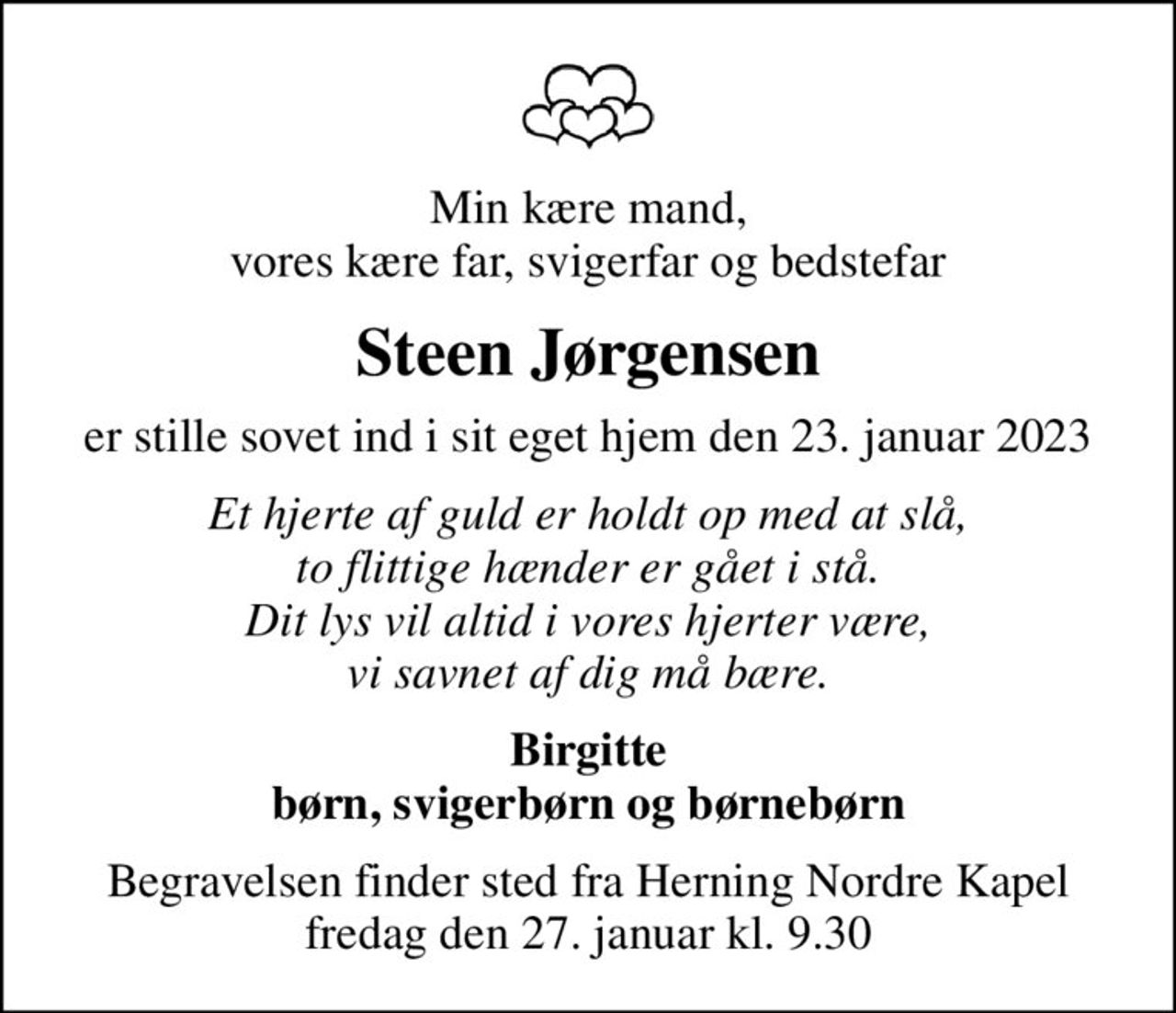 Min kære mand, vores kære far, svigerfar og bedstefar
Steen Jørgensen
er stille sovet ind i sit eget hjem den 23. januar 2023
Et hjerte af guld er holdt op med at slå, to flittige hænder er gået i stå. Dit lys vil altid i vores hjerter være, vi savnet af dig må bære.
Birgitte børn, svigerbørn og børnebørn
Begravelsen finder sted fra Herning Nordre Kapel  fredag den 27. januar kl. 9.30