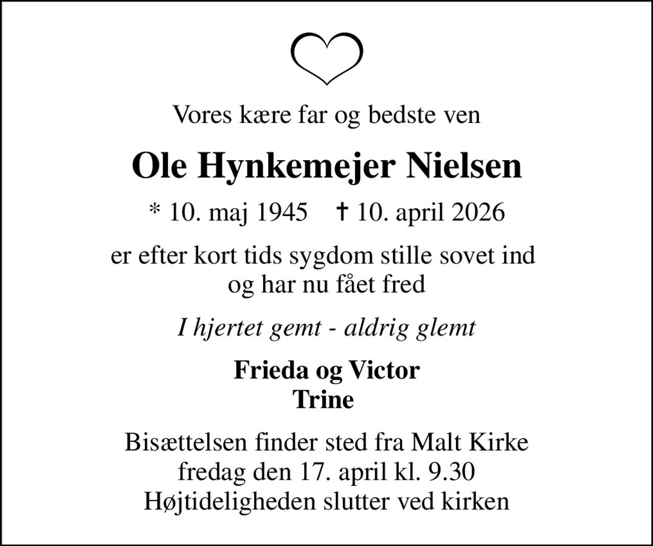 Vores kære far og bedste ven
Ole Hynkemejer Nielsen
* 10. maj 1945    ✝ 10. april 2026
er efter kort tids sygdom stille sovet ind  og har nu fået fred
I hjertet gemt - aldrig glemt
Frieda og Victor Trine 
Bisættelsen finder sted fra Malt Kirke  fredag den 17. april kl. 9.30  Højtideligheden slutter ved kirken