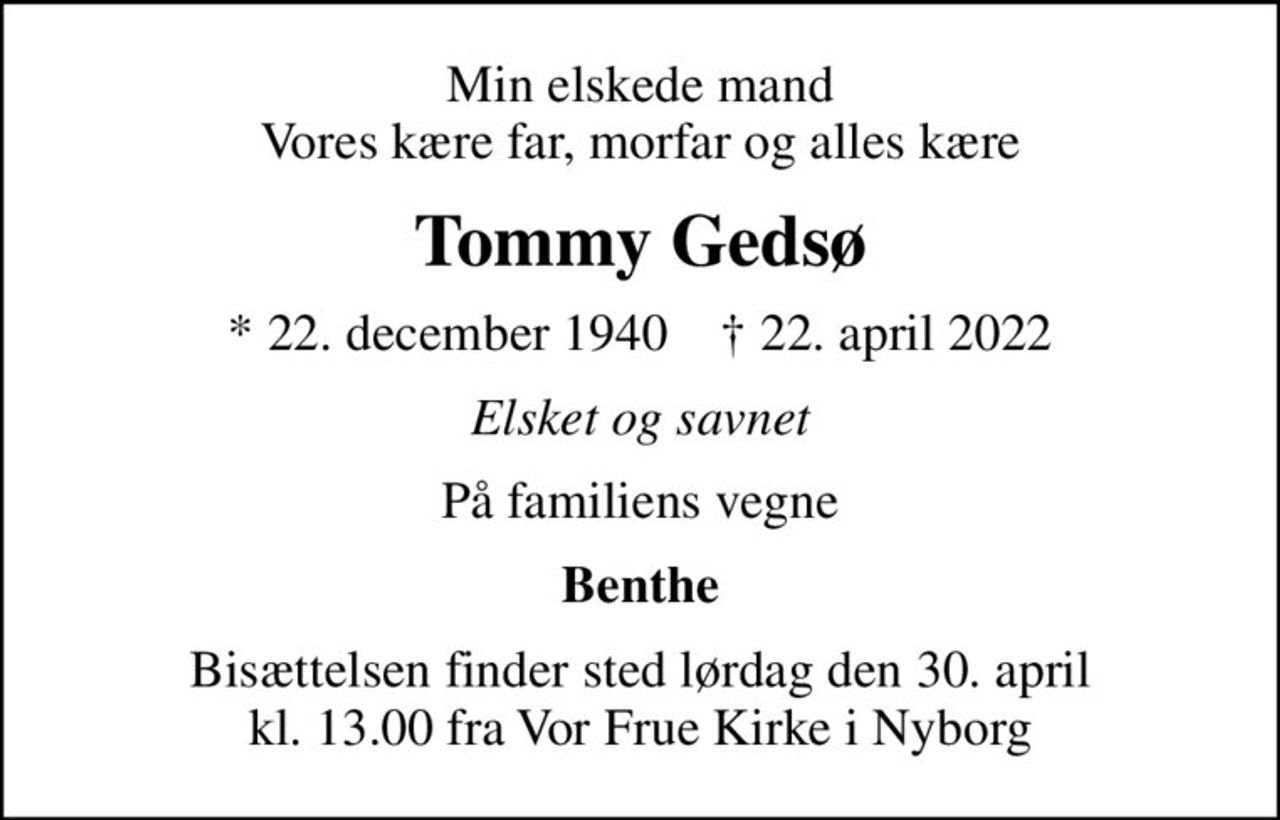 Min elskede mand Vores kære far, morfar og alles kære
Tommy Gedsø
* 22. december 1940    ✝ 22. april 2022
Elsket og savnet
På familiens vegne
Benthe
Bisættelsen finder sted lørdag den 30. april kl. 13.00 fra Vor Frue Kirke i Nyborg
