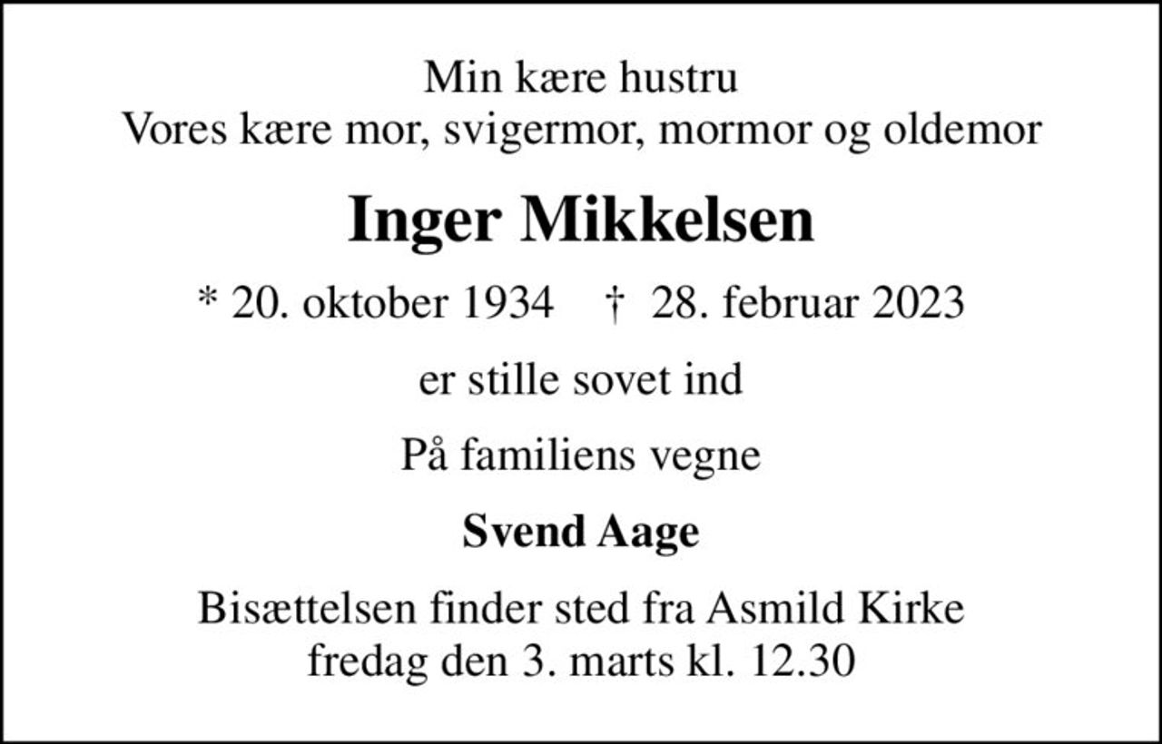 Min kære hustru Vores kære mor, svigermor, mormor og oldemor
Inger Mikkelsen
* 20. oktober 1934    ✝ 28. februar 2023
er stille sovet ind
På familiens vegne
Svend Aage
Bisættelsen finder sted fra Asmild Kirke  fredag den 3. marts kl. 12.30