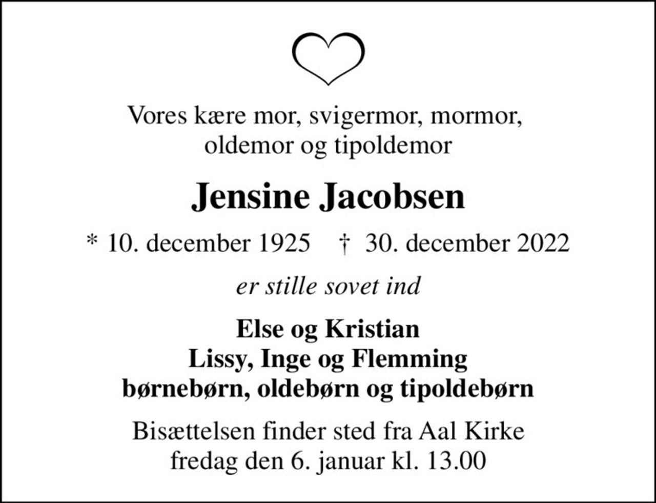 Vores kære mor, svigermor, mormor,  oldemor og tipoldemor
Jensine Jacobsen
* 10. december 1925    ✝ 30. december 2022
er stille sovet ind
Else og Kristian Lissy, Inge og Flemming børnebørn, oldebørn og tipoldebørn
Bisættelsen finder sted fra Aal Kirke  fredag den 6. januar kl. 13.00