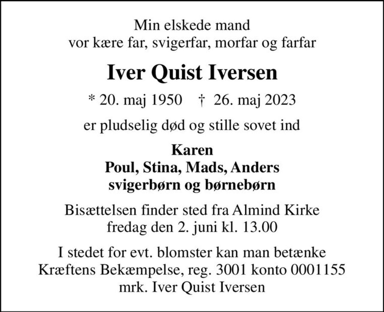 Min elskede mand vor kære far, svigerfar, morfar og farfar
Iver Quist Iversen
* 20. maj 1950    ✝ 26. maj 2023
er pludselig død og stille sovet ind
Karen Poul, Stina, Mads, Anders svigerbørn og børnebørn
Bisættelsen finder sted fra Almind Kirke  fredag den 2. juni kl. 13.00 
I stedet for evt. blomster kan man betænke
					Kræftens Bekæmpelse reg.3001konto0001155mrk. Iver Quist
					Iversen