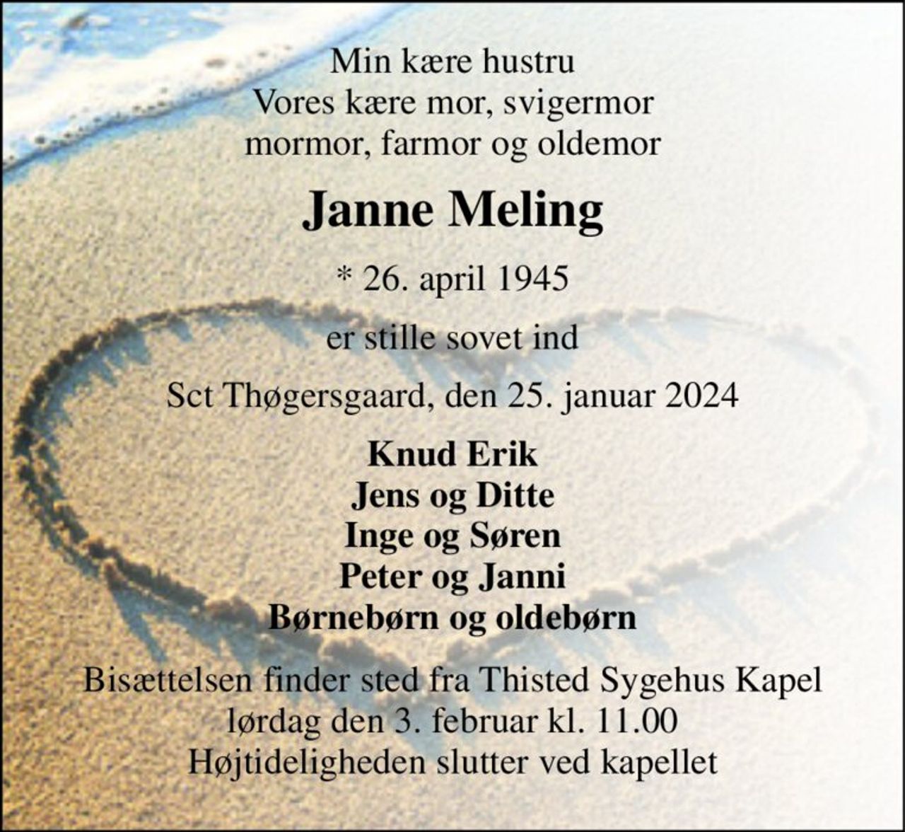 Min kære hustru Vores kære mor, svigermor mormor, farmor og oldemor 
Janne Meling 
*​ 26. april 1945 
er stille sovet ind 
Sct Thøgersgaard, den 25. januar 2024 
Knud Erik Jens og Ditte Inge og Søren Peter og Janni Børnebørn og oldebørn 
Bisættelsen​ finder sted fra Thisted Sygehus Kapel​ lørdag den 3. februar​ kl. 11.00 Højtideligheden slutter ved kapellet