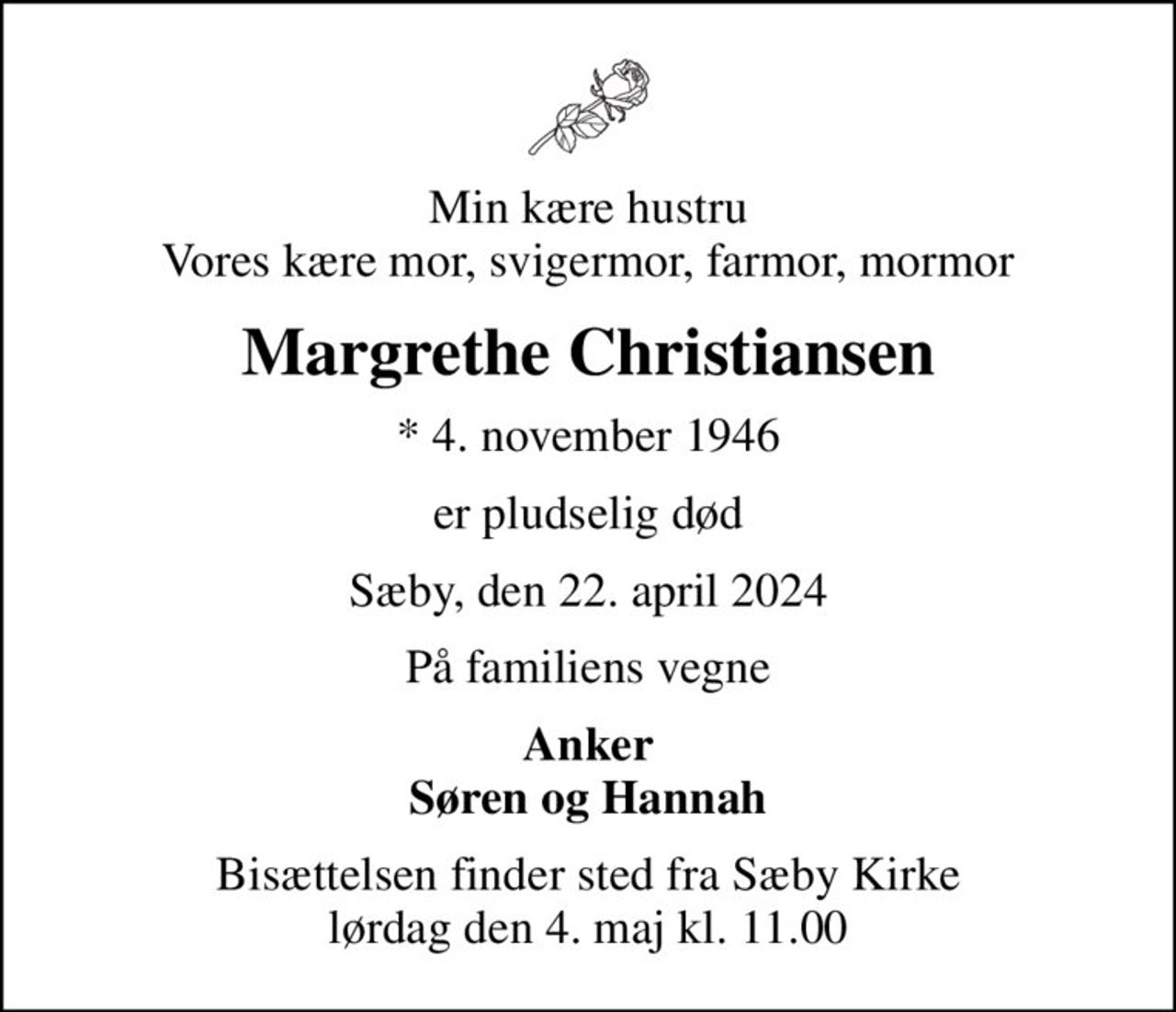 Min kære hustru Vores kære mor, svigermor, farmor, mormor
Margrethe Christiansen
* 4. november 1946
er pludselig død
Sæby, den 22. april 2024
På familiens vegne
Anker Søren og Hannah
Bisættelsen finder sted fra Sæby Kirke  lørdag den 4. maj kl. 11.00