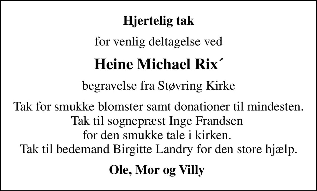 Hjertelig tak
for venlig deltagelse ved
Heine Michael Rix´
begravelse fra Støvring Kirke
Tak for smukke blomster samt donationer til mindesten. Tak til sognepræst Inge Frandsen  for den smukke tale i kirken.  Tak til bedemand Birgitte Landry for den store hjælp.
Ole, Mor og Villy