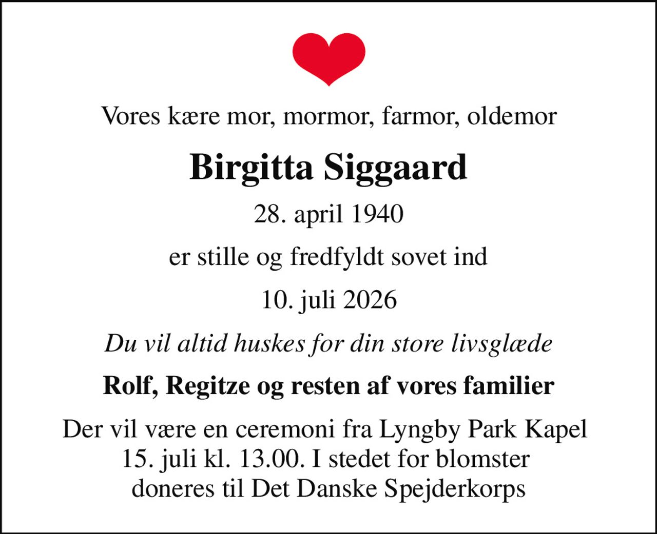 Vores kære mor, mormor, farmor, oldemor
Birgitta Siggaard
28. april 1940
er stille og fredfyldt sovet ind
10. juli 2026
Du vil altid huskes for din store livsglæde
Rolf, Regitze og resten af vores familier
Der vil være en ceremoni fra Lyngby Park Kapel  15. juli kl. 13.00. I stedet for blomster  doneres til Det Danske Spejderkorps