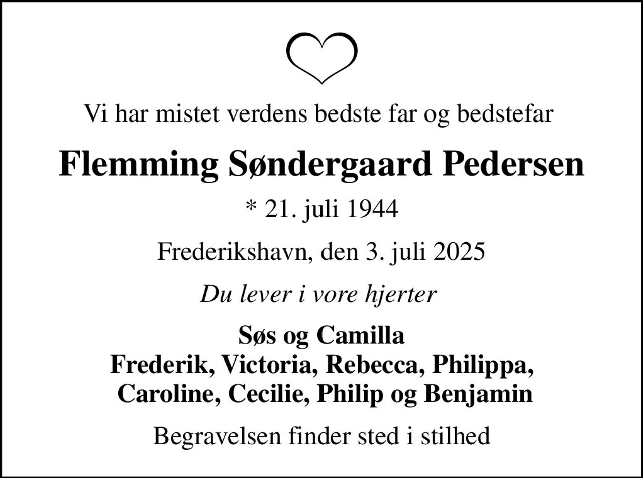 Vi har mistet verdens bedste far og bedstefar 
Flemming Søndergaard Pedersen
* 21. juli 1944
Frederikshavn, den 3. juli 2025
Du lever i vore hjerter 
Søs og Camilla Frederik, Victoria, Rebecca, Philippa,  Caroline, Cecilie, Philip og Benjamin
Begravelsen finder sted i stilhed