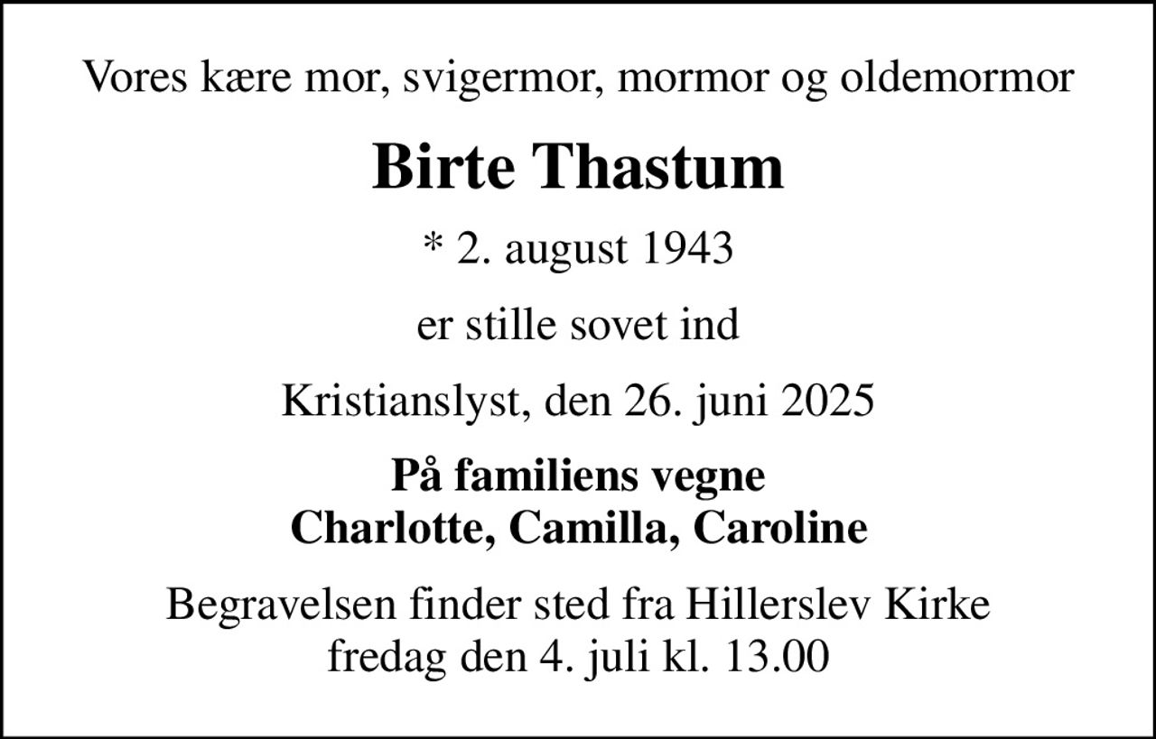 Vores kære mor, svigermor, mormor og oldemormor
Birte Thastum
* 2. august 1943
er stille sovet ind
Kristianslyst, den 26. juni 2025
På familiens vegne Charlotte, Camilla, Caroline
Begravelsen finder sted fra Hillerslev Kirke  fredag den 4. juli kl. 13.00