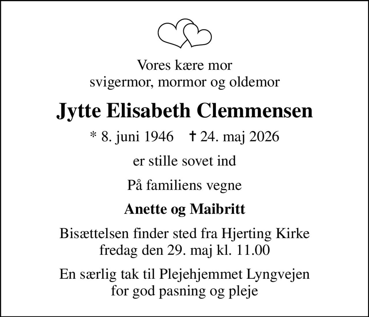 Vores kære mor svigermor, mormor og oldemor
Jytte Elisabeth Clemmensen
* 8. juni 1946    ✝ 24. maj 2026
er stille sovet ind
På familiens vegne
Anette og Maibritt
Bisættelsen finder sted fra Hjerting Kirke  fredag den 29. maj kl. 11.00 
En særlig tak til Plejehjemmet Lyngvejen for god pasning og pleje