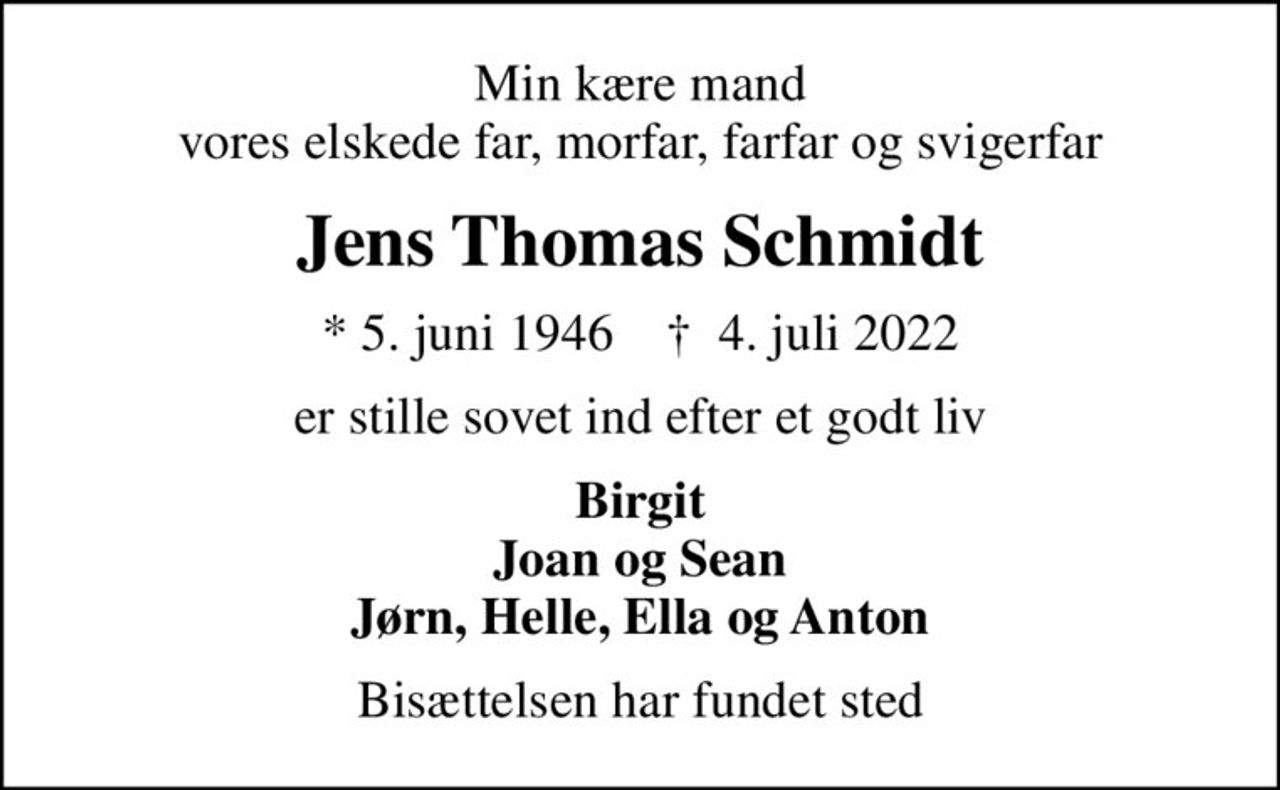 Min kære mand vores elskede far, morfar, farfar og svigerfar
Jens Thomas Schmidt
* 5. juni 1946    ✝ 4. juli 2022
er stille sovet ind efter et godt liv
Birgit Joan og Sean Jørn, Helle, Ella og Anton
Bisættelsen har fundet sted