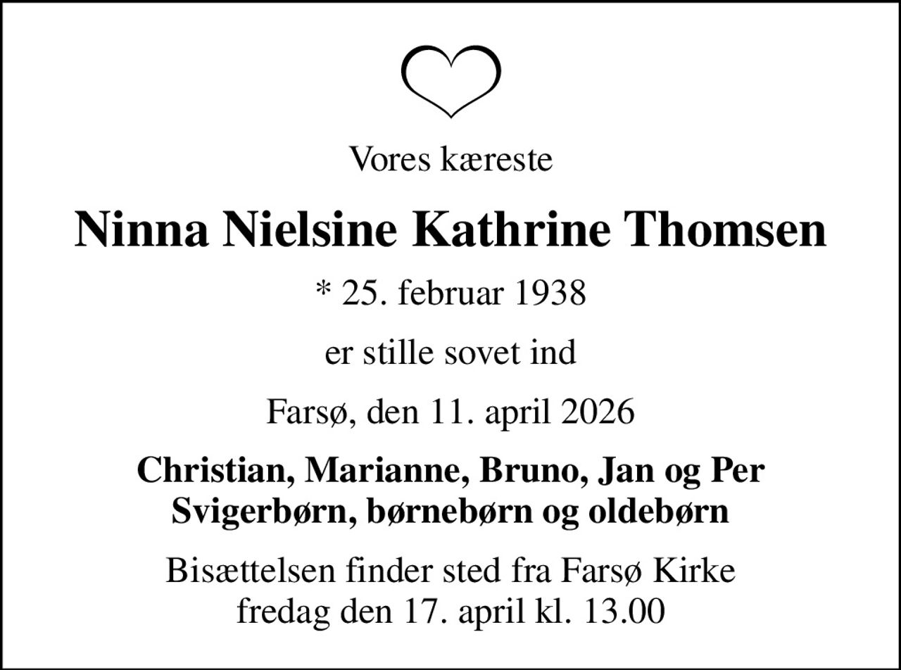Vores kæreste
Ninna Nielsine Kathrine Thomsen
* 25. februar 1938
er stille sovet ind
Farsø, den 11. april 2026
Christian, Marianne, Bruno, Jan og Per Svigerbørn, børnebørn og oldebørn
Bisættelsen finder sted fra Farsø Kirke  fredag den 17. april kl. 13.00