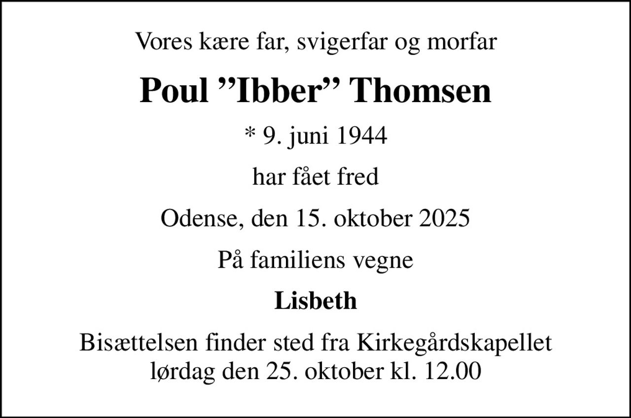 Vores kære far, svigerfar og morfar
Poul Ibber Thomsen
* 9. juni 1944
har fået fred
Odense, den 15. oktober 2025
På familiens vegne
Lisbeth
Bisættelsen finder sted fra Kirkegårdskapellet  lørdag den 25. oktober kl. 12.00