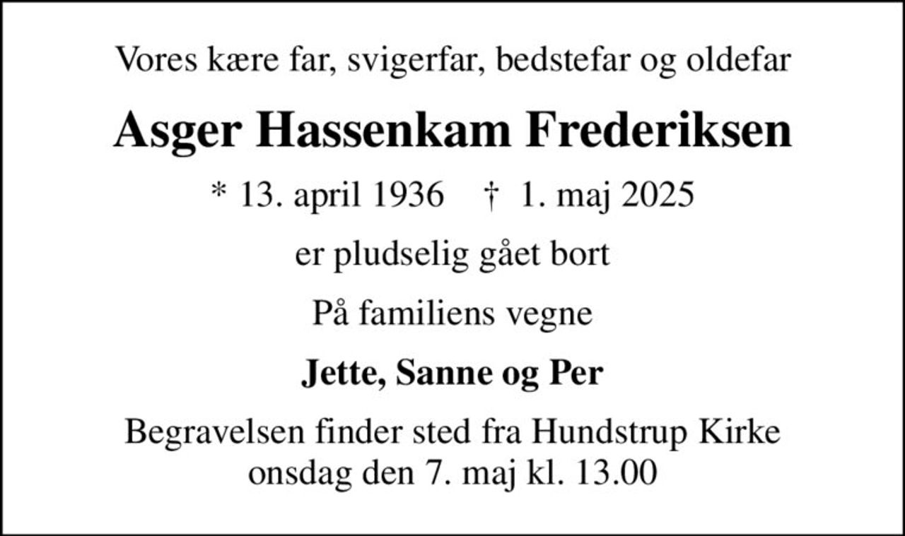 Vores kære far, svigerfar, bedstefar og oldefar
Asger Hassenkam Frederiksen
* 13. april 1936    ✝ 1. maj 2025
er pludselig gået bort
På familiens vegne
Jette, Sanne og Per
Begravelsen finder sted fra Hundstrup Kirke  onsdag den 7. maj kl. 13.00