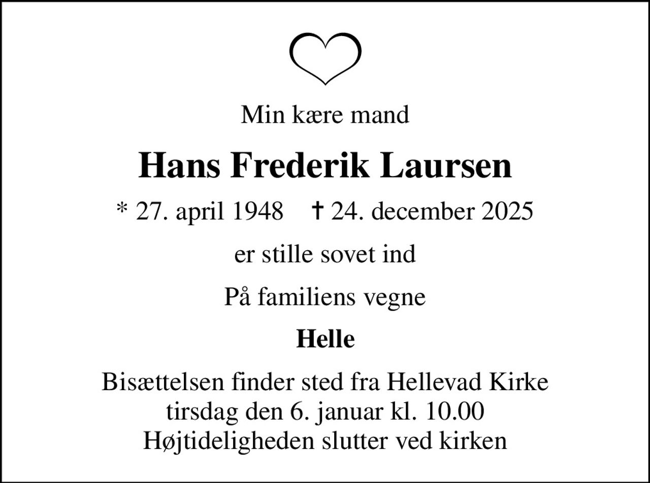 Min kære mand
Hans Frederik Laursen
* 27. april 1948    ✝ 24. december 2025
er stille sovet ind
På familiens vegne
Helle
Bisættelsen finder sted fra Hellevad Kirke  tirsdag den 6. januar kl. 10.00  Højtideligheden slutter ved kirken