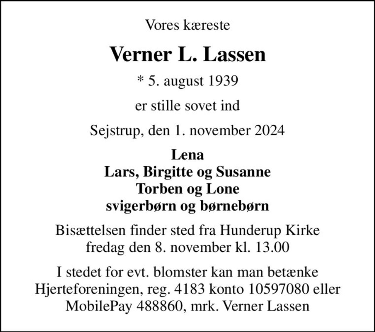 Vores kæreste
Verner L. Lassen
* 5. august 1939
er stille sovet ind
Sejstrup, den 1. november 2024
Lena Lars, Birgitte og Susanne Torben og Lone svigerbørn og børnebørn
Bisættelsen finder sted fra Hunderup Kirke  fredag den 8. november kl. 13.00 
I stedet for evt. blomster kan man betænke
					Hjerteforeningen reg.4183,konto10597080mrk. Verner
					Lassen
I stedet for evt. blomster kan man betænke Hjerteforeningen, reg. 4183 konto 10597080 eller MobilePay 488860, mrk. Verner Lassen