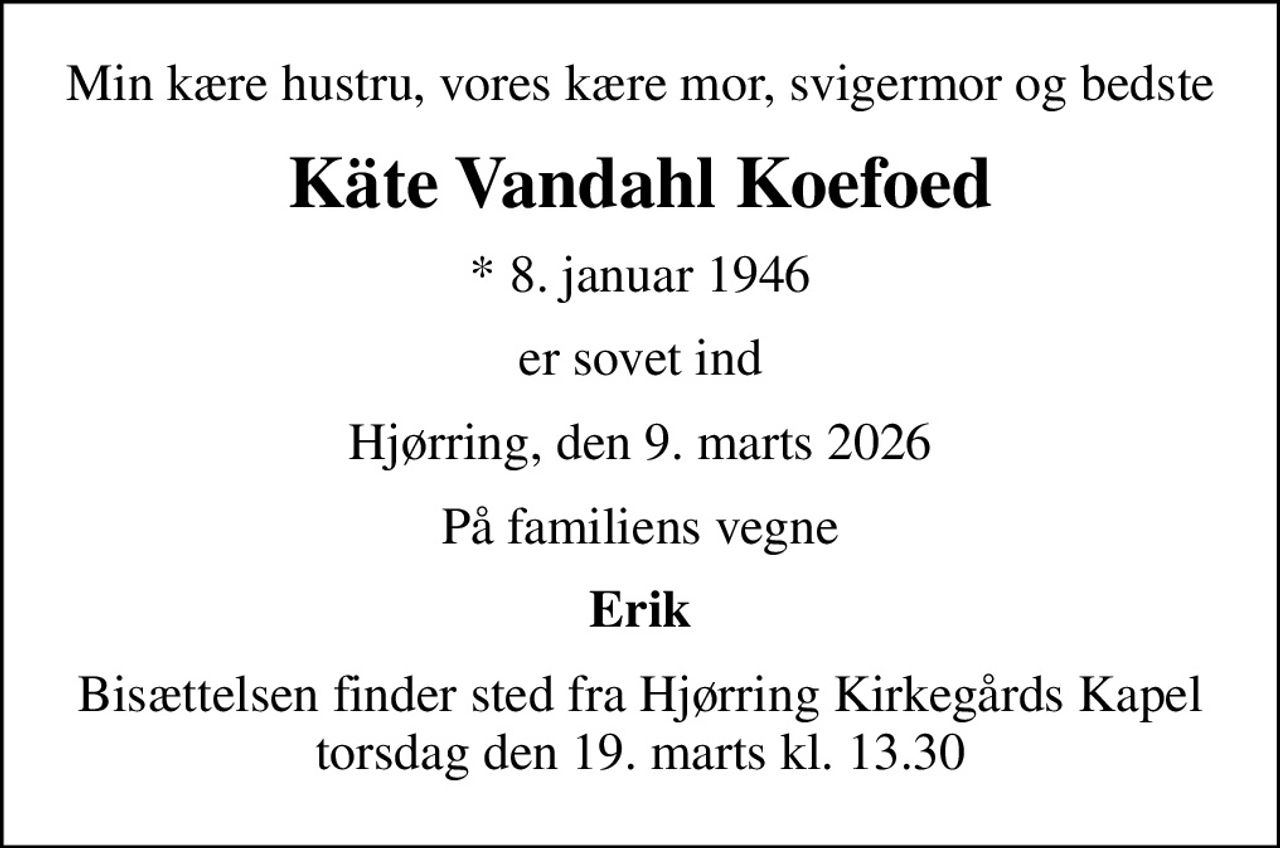 Min kære hustru, vores kære mor, svigermor og bedste
Käte Vandahl Koefoed
* 8. januar 1946
er sovet ind
Hjørring, den 9. marts 2026
På familiens vegne
Erik
Bisættelsen finder sted fra Hjørring Kirkegårds Kapel  torsdag den 19. marts kl. 13.30