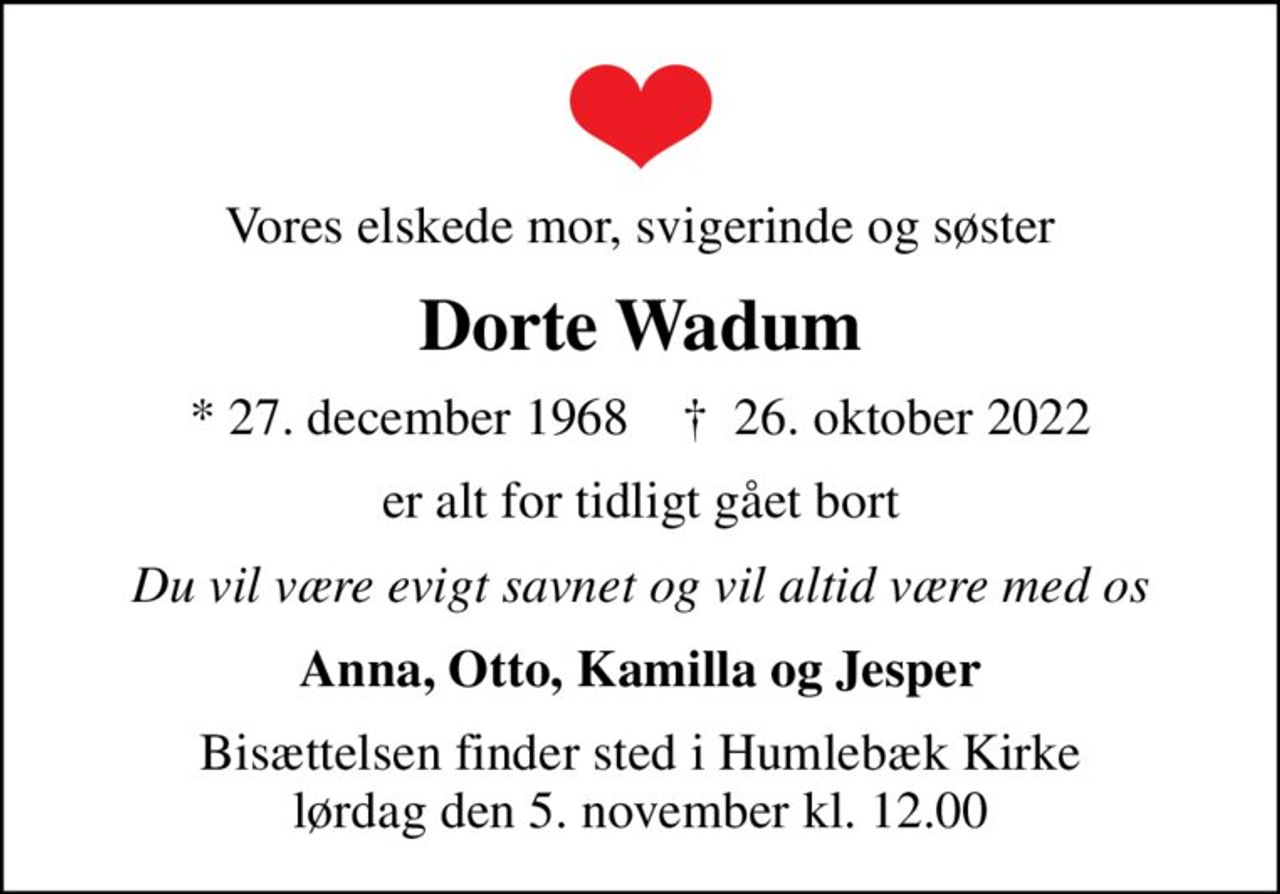 Vores elskede mor, svigerinde og søster
Dorte Wadum
* 27. december 1968    ✝ 26. oktober 2022
er alt for tidligt gået bort
Du vil være evigt savnet og vil altid være med os
Anna, Otto, Kamilla og Jesper
Bisættelsen finder sted i Humlebæk Kirke  lørdag den 5. november kl. 12.00