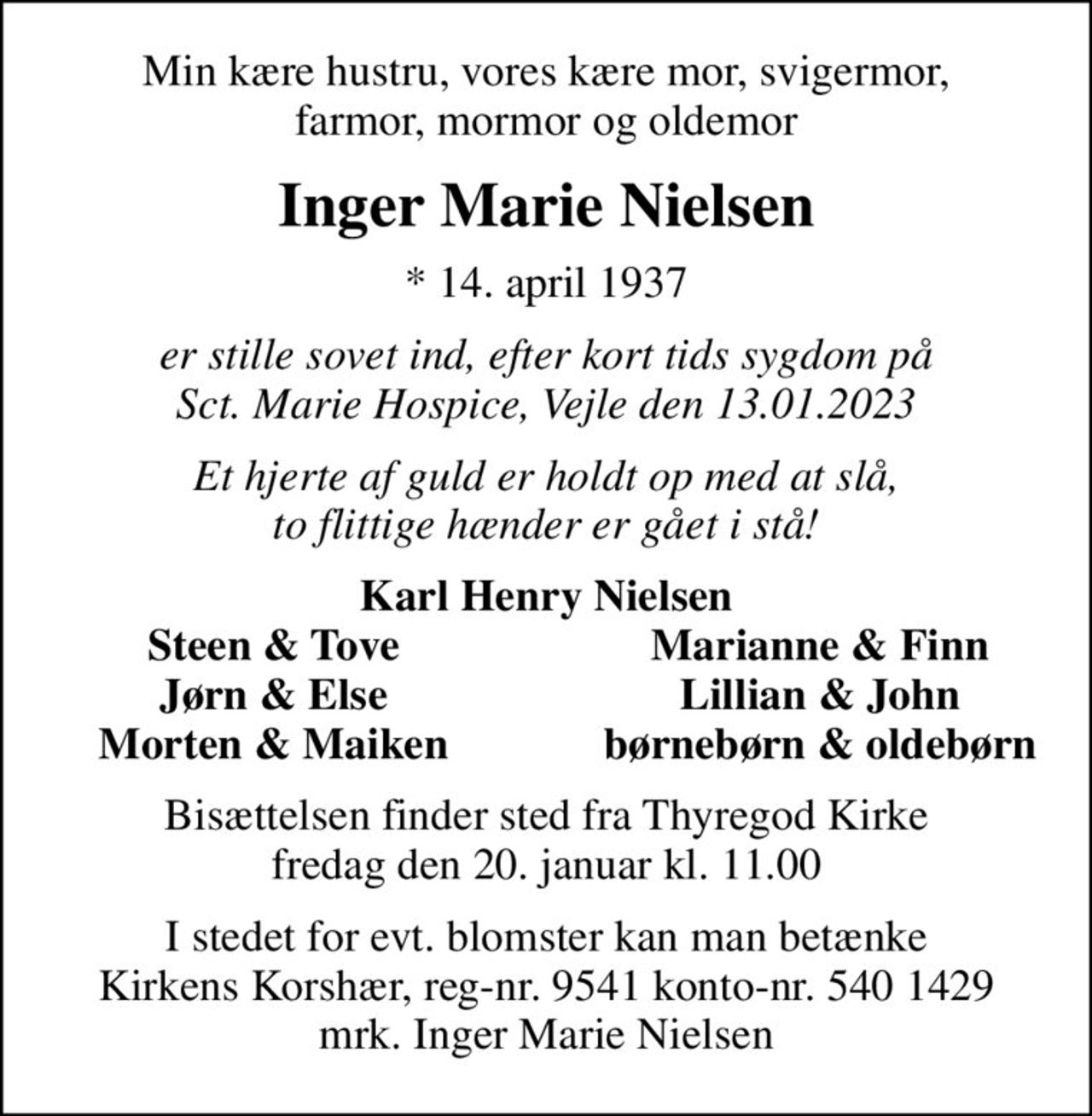 Min kære hustru, vores kære mor, svigermor, farmor, mormor og oldemor
Inger Marie Nielsen
* 14. april 1937
er stille sovet ind, efter kort tids sygdom på Sct. Marie Hospice, Vejle den 13.01.2023
Et hjerte af guld er holdt op med at slå, to flittige hænder er gået i stå!
Karl Henry Nielsen
Steen & Tove
Marianne & Finn
Jørn & Else
Lillian & John
Morten & Maiken
børnebørn & oldebørn
Bisættelsen finder sted fra Thyregod Kirke  fredag den 20. januar kl. 11.00 
I stedet for evt. blomster kan man betænke
					Kirkens Korshær reg-nr.9541konto-nr.5401429mrk. Inger Marie
					Nielsen