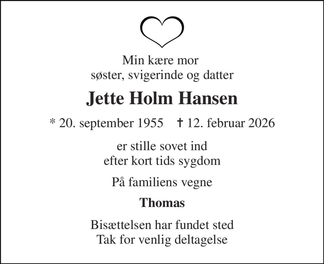 Min kære mor  søster, svigerinde og datter 
Jette Holm Hansen 
* 20. september 1955    ✝ 12. februar 2026 
er stille sovet ind efter kort tids sygdom 
På familiens vegne 
Thomas 
Bisættelsen har fundet sted Tak for venlig deltagelse