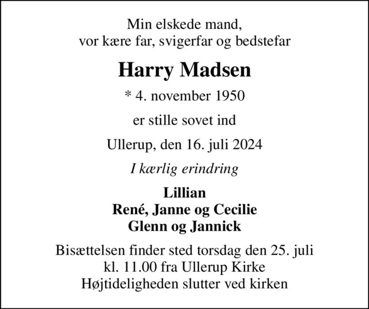 Min elskede mand, vor kære far, svigerfar og bedstefar
Harry Madsen
* 4. november 1950
er stille sovet ind
Ullerup, den 16. juli 2024
I kærlig erindring
Lillian René, Janne og Cecilie Glenn og Jannick
Bisættelsen finder sted torsdag den 25. juli kl. 11.00 fra Ullerup Kirke Højtideligheden slutter ved kirken