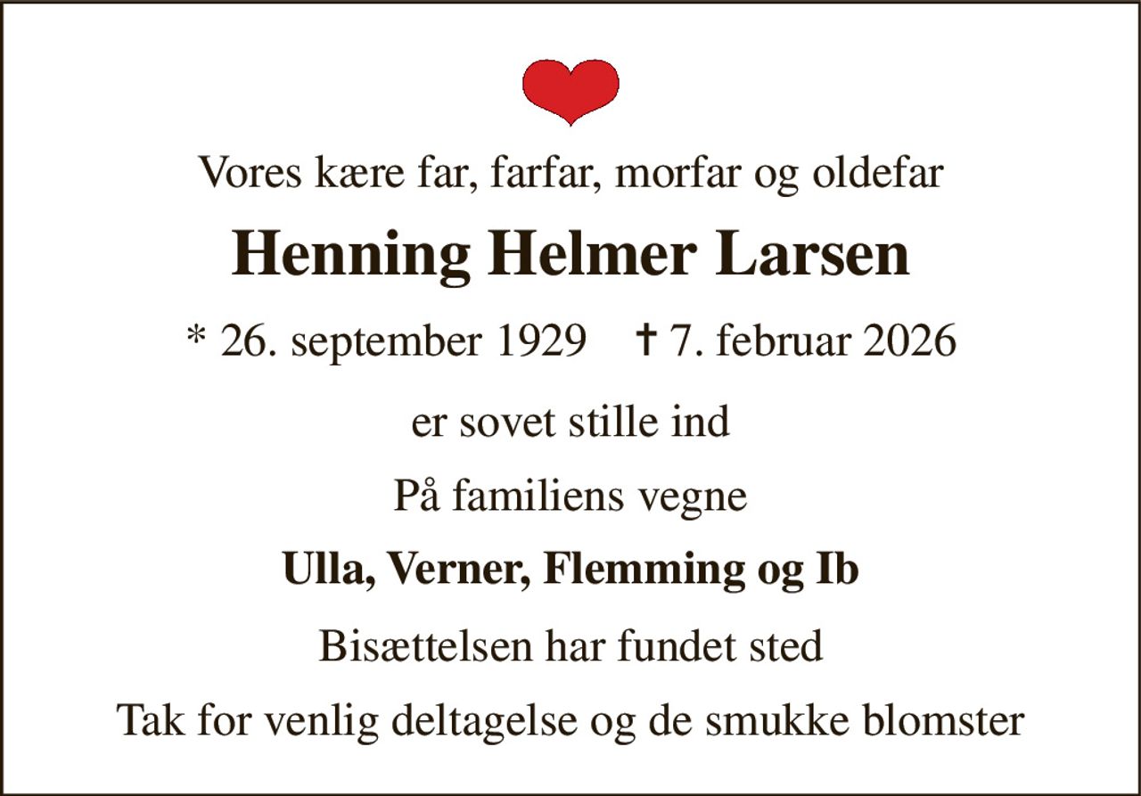 Vores kære far, farfar, morfar og oldefar 
Henning Helmer Larsen 
* 26. september 1929    ✝ 7. februar 2026 
er sovet stille ind 
På familiens vegne 
Ulla, Verner, Flemming og Ib 
Bisættelsen har fundet sted 
Tak for venlig deltagelse og de smukke blomster