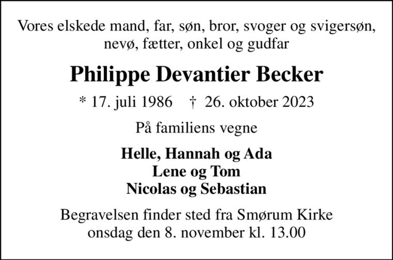 Vores elskede mand, far, søn, bror, svoger og svigersøn, nevø, fætter, onkel og gudfar
Philippe Devantier Becker
* 17. juli 1986    ✝ 26. oktober 2023
På familiens vegne
Helle, Hannah og Ada Lene og Tom Nicolas og Sebastian
Begravelsen finder sted fra Smørum Kirke  onsdag den 8. november kl. 13.00