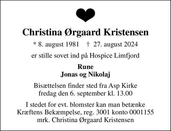 Christina Ørgaard Kristensen
* 8. august 1981    &#x271d; 27. august 2024
er stille sovet ind på Hospice Limfjord
Rune Jonas og Nikolaj
Bisættelsen finder sted fra Asp Kirke  fredag den 6. september kl. 13.00 
I stedet for evt. blomster kan man betænke
					Kræftens Bekæmpelse reg.3001konto0001155mrk. Christina
					Ørgaard Kristensen