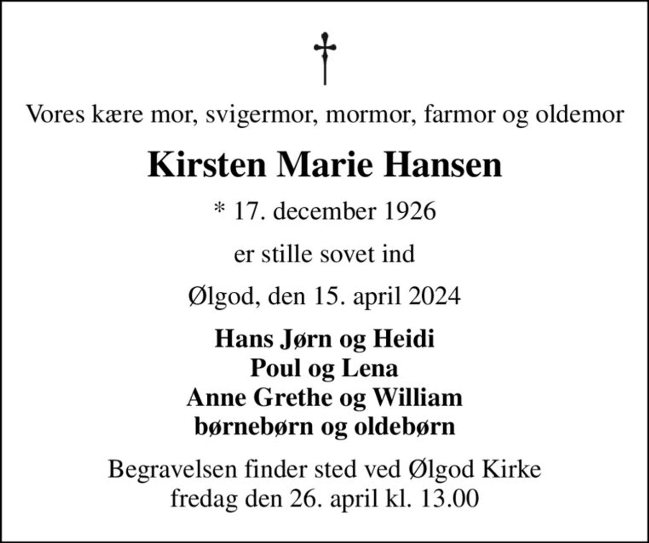 Vores kære mor, svigermor, mormor, farmor og oldemor
Kirsten Marie Hansen
* 17. december 1926
er stille sovet ind
Ølgod, den 15. april 2024
Hans Jørn og Heidi Poul og Lena Anne Grethe og William børnebørn og oldebørn
Begravelsen finder sted ved Ølgod Kirke  fredag den 26. april kl. 13.00