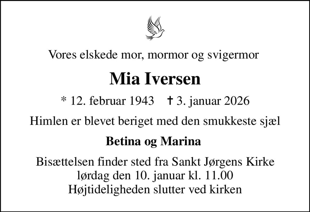 Vores elskede mor, mormor og svigermor 
Mia Iversen
* 12. februar 1943    ✝ 3. januar 2026
Himlen er blevet beriget med den smukkeste sjæl
Betina og Marina 
Bisættelsen finder sted fra Sankt Jørgens Kirke  lørdag den 10. januar kl. 11.00  Højtideligheden slutter ved kirken