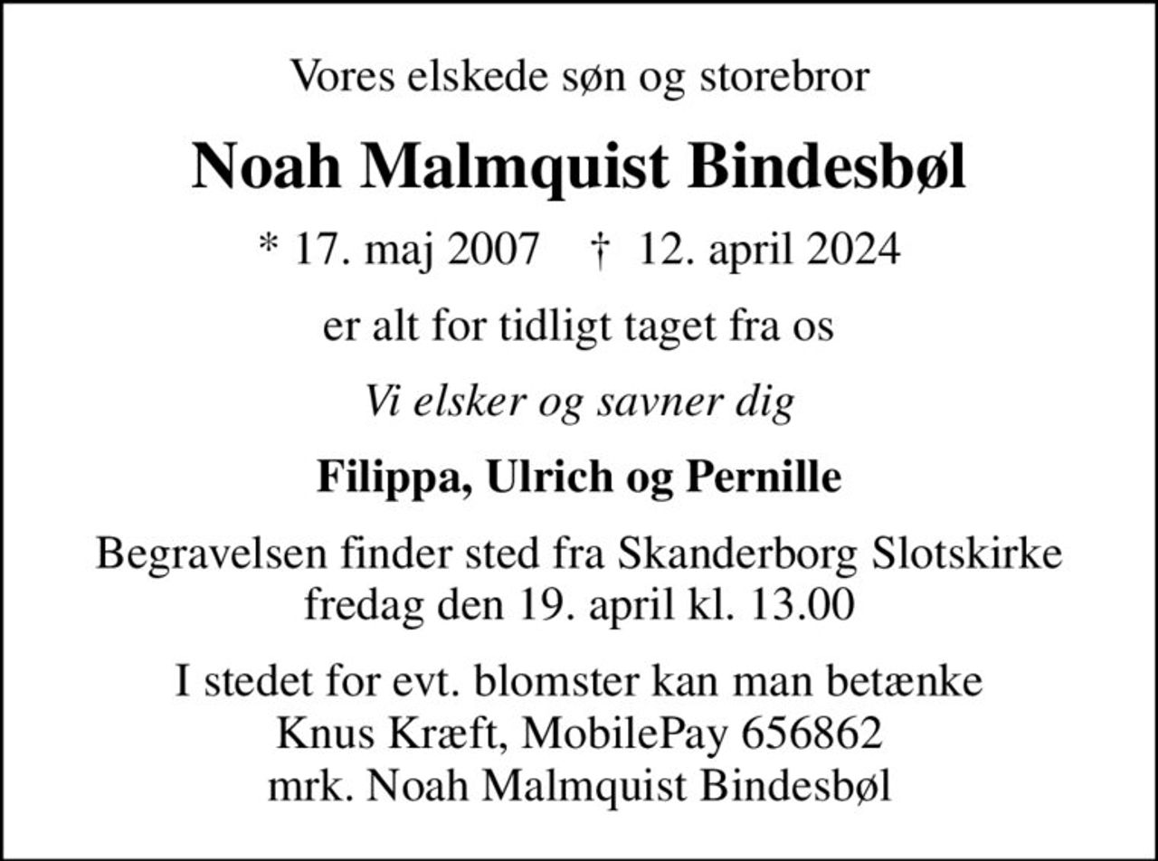 Vores elskede søn og storebror
Noah Malmquist Bindesbøl
* 17. maj 2007    ✝ 12. april 2024
er alt for tidligt taget fra os
Vi elsker og savner dig
Filippa, Ulrich og Pernille
Begravelsen finder sted fra Skanderborg Slotskirke  fredag den 19. april kl. 13.00 
I stedet for evt. blomster kan man betænke Knus Kræft, MobilePay 656862 mrk. Noah Malmquist Bindesbøl